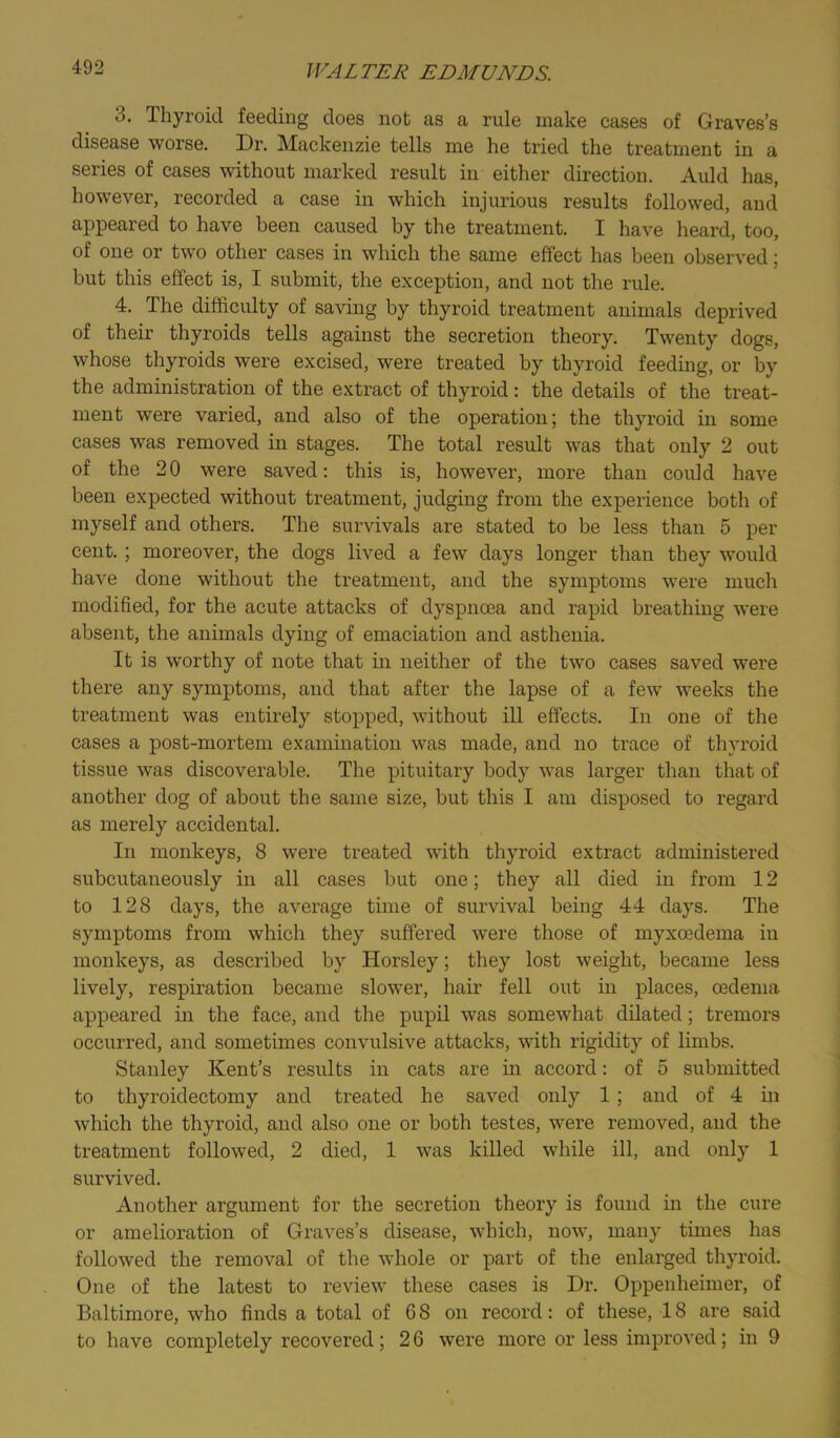 3. Thyroid feeding does not as a rule make cases of Graves’s disease worse. Dr. Mackenzie tells me he tried the treatment in a series of cases without marked result in either direction. Auld has, however, recorded a case in which injurious results followed, and appeared to have been caused by the treatment. I have heard, too, of one or two other cases in which the same effect has been observed 5 but this effect is, I submit, the exception, and not the rule. 4. The difficulty of saving by thyroid treatment animals deprived of their thyroids tells against the secretion theory. Twenty dogs, whose thyroids were excised, were treated by thyroid feeding, or by the administration of the extract of thyroid: the details of the treat- ment were varied, and also of the operation; the thyroid in some cases was removed in stages. The total result was that only 2 out of the 20 were saved: this is, however, more than could have been expected without treatment, judging from the experience both of myself and others. The survivals are stated to be less than 5 per cent. ; moreover, the dogs lived a few days longer than they w’ould have done without the treatment, and the symptoms were much modified, for the acute attacks of dyspnoea and rapid breathing were absent, the animals dying of emaciation and asthenia. It is worthy of note that in neither of the two cases saved were there any symptoms, and that after the lapse of a few weeks the treatment was entirely stopped, wfithout ill effects. In one of the cases a post-mortem examination was made, and no trace of thyroid tissue was discoverable. The pituitary body was larger than that of another dog of about the same size, but this I am disposed to regard as merely accidental. In monkeys, 8 were treated with thyroid extract administered subcutaneously in all cases but one; they all died in from 12 to 128 days, the average time of survival being 44 days. The symptoms from which they suffered were those of myxcedema in monkeys, as described by Horsley; they lost weight, became less lively, respiration became slower, hair fell out in places, oedema appeared in the face, and the pupil was somewhat dilated; tremors occurred, and sometimes convulsive attacks, with rigidity of limbs. Stanley Kent’s results in cats are in accord: of 5 submitted to thyroidectomy and treated he saved only 1; and of 4 in which the thyroid, and also one or both testes, were removed, and the treatment followed, 2 died, 1 was killed while ill, and only 1 survived. Another argument for the secretion theory is found in the cure or amelioration of Graves’s disease, which, now, many times has followed the removal of the whole or part of the enlarged thyroid. One of the latest to review these cases is Dr. Oppenheimer, of Baltimore, who finds a total of 68 on record: of these, 18 are said to have completely recovered; 2 6 were more or less improved; in 9