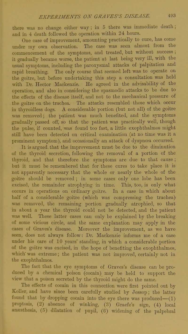 there was no change either way ; in 5 there was immediate death, and in 4 death followed the operation within 24 hours. One case of improvement, amounting practically to cure, has come under my own observation. The case was seen almost from the commencement of the symptoms, and treated, but without success ; it gradually became worse, the patient at last being very ill, with the usual symptoms, including the paro.xysmal attacks of palpitation and rapid breathing. The only course that seemed left was to operate on the goitre, but before undertaking this step a consultation was held with Dr. Hector Mackenzie. He agreed in the advisability of the operation, and also in considering the spasmodic attacks to be due to the effects of the disease itself, and not to the mechanical pressure of the goitre on the trachea. The attacks resembled those which occur in thyroidless dogs. A considerable portion (but not all) of the goitre was removed; the patient was much benefited, and the symptoms gradually passed off, so that the patient was practically well, though the pulse, if counted, was found too fast, a little exophthalmos might still have been detected on critical examination (at no time was it a prominent symptom), and occasionally an attack of dyspnoea occurred. It is argued. that the improvement must be due to the diminution of the thyroid secretion, following the removal of a portion of the thyroid, and that therefore the symptoms are due to that cause ; but it must be remembered that for these cures to take place it is not apparently necessary that the whole or nearly the whole of the goitre should be removed ; in some cases only one lobe has been excised, the remainder atrophying in time. This, too, is only what occurs in operations on ordinary goitre. In a case in which about half of a considerable goitre (which was compressing the trachea) was removed, the remaining portion gradually atrophied, so that in about a year the thyroid could not be detected, and the patient was well. These latter cases can only be explained by the breaking of some vicious circle, and the same explanation may apply in the cases of Graves’s disease. Moreover the improvement, as we have seen, does not always follow: Dr. Mackenzie informs me of a case under his care of 10 years’ standing, in which a considerable portion of the goitre was excised, in the hope of benefiting the exophthalmos, which' was extreme; the patient was not improved, certainly not in the exophthalmos. The fact that the eye symptoms of Graves’s disease can be pro- duced by a chemical poison (cocain) may be held to support the view that a poison secreted by the thyroid might do the same. The effects of cocain in this connection were first pointed out by Roller, and have since been carefully studied by Jessop; the latter found that by dropping cocain into the eye there was produced—(1) proptosi.s, (2) absence of winking, (3) Graefe’s sign, (4) local ana-sthesia, (o) dilatation of pupil, (0) widening of the palpebral