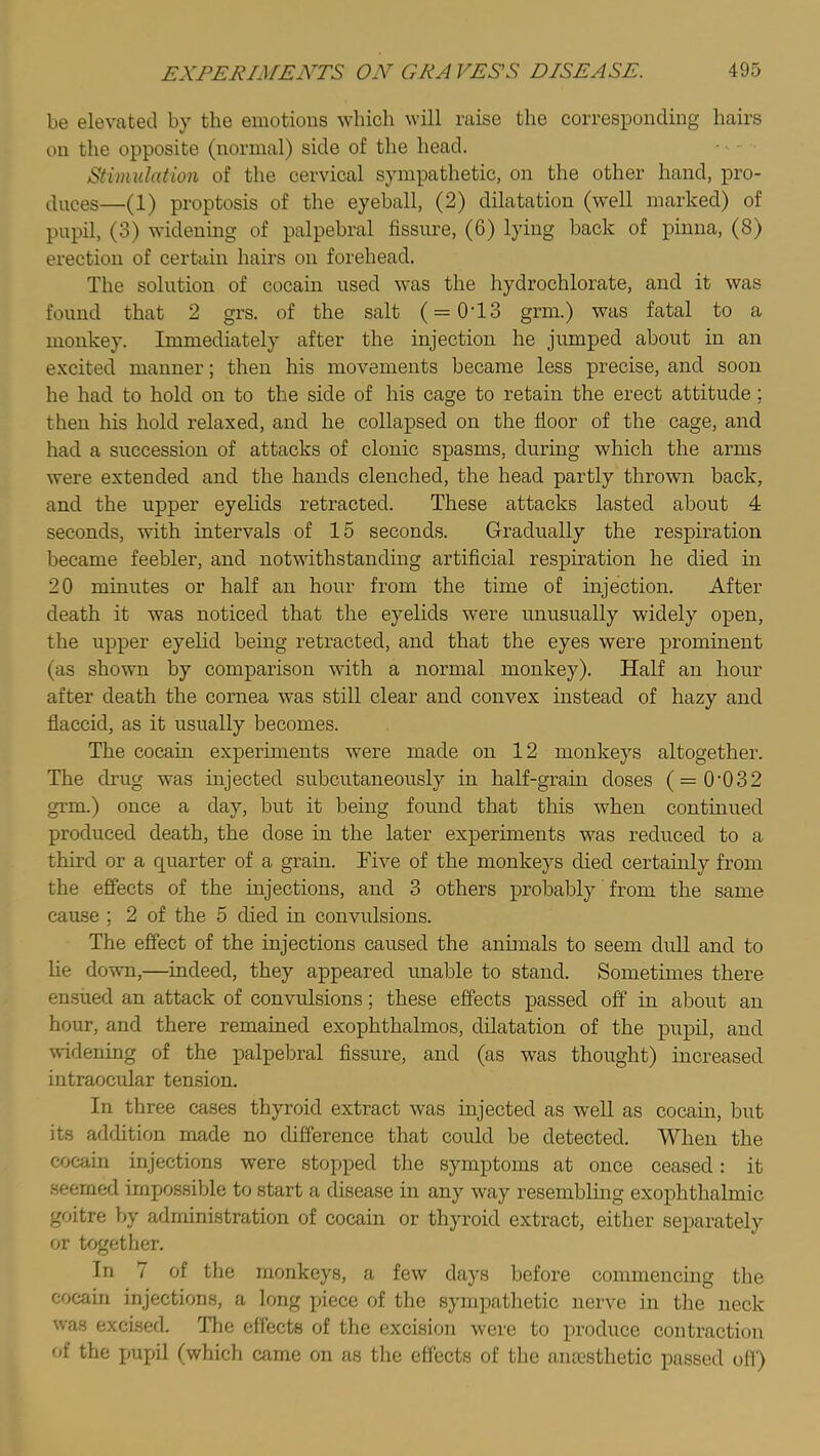 be elevated by the emotions which will raise the corresponding hairs on the opposite (normal) side of the head. Stimulation of the cervical sympathetic, on the other hand, pro- duces—(1) proptosis of the eyeball, (2) dilatation (well marked) of pupil, (3) widening of palpebral fissure, (6) lying back of pinna, (8) erection of certain hairs on forehead. The solution of cocain used was the hydrochlorate, and it was found that 2 grs. of the salt ( = 0'13 grm.) was fatal to a monkey. Immediately after the injection he jumped about in an e.xcited manner; then his movements became less precise, and soon he had to hold on to the side of his cage to retain the erect attitude; then his hold relaxed, and he collapsed on the fioor of the cage, and had a succession of attacks of clonic spasms, during which the arms were extended and the hands clenched, the head partly thrown back, and the upper eyelids retracted. These attacks lasted about 4 seconds, with intervals of 15 seconds. Gradually the respiration became feebler, and notwithstanding artificial respiration he died in 20 minutes or half an hour from the time of injection. After death it was noticed that the eyelids were unusually widely open, the upper eyelid being retracted, and that the eyes were prominent (as shown by comparison with a normal monkey). Half an hour after death the cornea was still clear and convex instead of hazy and fiaccid, as it usually becomes. The cocain experiments were made on 12 monkeys altogether. The drug was injected subcutaneously in half-grain doses (=0‘032 grm.) once a day, but it being found that this when continued produced death, the dose in the later experiments was reduced to a third or a quarter of a grain. Five of the monkeys died certainly from the effects of the injections, and 3 others probably from the same cause ; 2 of the 5 died in convulsions. The effect of the injections caused the animals to seem dull and to lie down,—indeed, they appeared unable to stand. Sometimes there ensued an attack of convulsions; these effects passed off in about an hour, and there remained exophthalmos, dilatation of the pupil, and uddening of the palpebral fissure, and (as was thought) increased intraocular tension. In three cases thyroid extract was injected as well as cocain, but its addition made no difference that could be detected. When the cocain injections were stopped the symptoms at once ceased: it seemed impossible to start a disease in any way resembhng exophthalmic goitre by administration of cocain or thyroid extract, either separately or together. In 7 of the monkeys, a few days before commencing the cocain injections, a long piece of the sympathetic nerve in the neck was excised. Tlie effects of the excision were to produce contraction of the pupil (which came on as the effects of the anresthetic passed off)