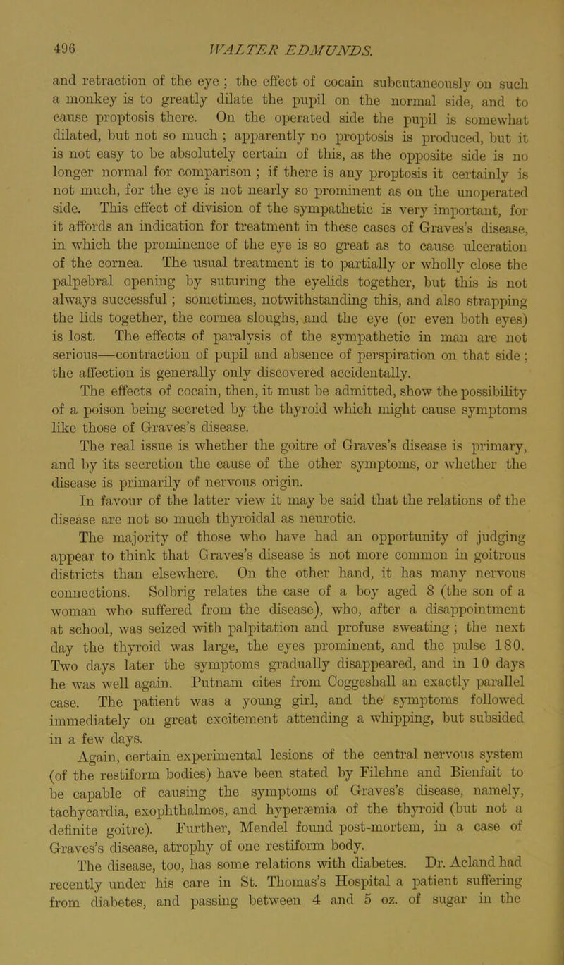fiucl rotractioii of tliG eye 5 the effect of cocaiii subcutaneously on such a monkey is to greatly dilate the puiul on the normal side, and to cause proptosis there. On the operated side the pupil is somewhat dilated, but not so much ; apparently no proptosis is produced, but it is not easy to be absolutely certain of this, as the opposite side is no longer normal for comparison ; if there is any proptosis it certainly is not much, for the eye is not nearly so prominent as on the unoperated side. This effect of division of the sympathetic is very important, for it affords an indication for treatment in these cases of Graves’s disease, in which the prominence of the eye is so great as to cause ulceration of the cornea. The usual treatment is to partially or wholly close the palpebral opening by suturing the eyelids together, but this Ls not always successful; sometimes, notwithstanding this, and also strapping the lids together, the cornea sloughs, and the eye (or even both eyes) is lost. The effects of paralysis of the sympathetic in man are not serious—contraction of pupil and absence of perspiration on that side; the affection is generally only discovered accidentally. The effects of cocain, then, it must be admitted, show the possibility of a poison being secreted by the thyroid which might cause symptoms like those of Graves’s disease. The real issue is whether the goitre of Graves’s disease is primary, and by its secretion the cause of the other symptoms, or whether the disease is primarily of nervous origin. In favour of the latter view it may be said that the relations of the disease are not so much thyroidal as neurotic. The majority of those who have had an opportunity of judging appear to think that Graves’s disease is not more common in goitrous districts than elsewhere. On the other hand, it has many nervous connections. Solbrig relates the case of a boy aged 8 (the son of a woman who suffered from the disease), who, after a disappointment at school, was seized with palpitation and profuse sweating ; the next day the thyroid was large, the eyes prominent, and the pulse 180. Two days later the symptoms gradually disappeared, and in 10 days he was well again. Putnam cites from Coggeshall an exactly parallel case. The patient was a young girl, and the symptoms followed immediately on great excitement attending a whipping, but subsided in a few days. Again, certam experimental lesions of the central nervous system (of the restiform bodies) have been stated by Filehne and Bienfait to be capable of causing the symptoms of Graves’s disease, namely, tachycardia, exophthalmos, and hypersemia of the thyroid (but not a definite goitre). Further, Mendel foimd post-mortem, in a case of Graves’s disease, atrophy of one restiform body. The disease, too, has some relations with diabetes. Dr. Acland had recently under liis care in St. Thomas s Hospital a patient suffering from diabetes, and passing between 4 and 5 oz. of sugar in the