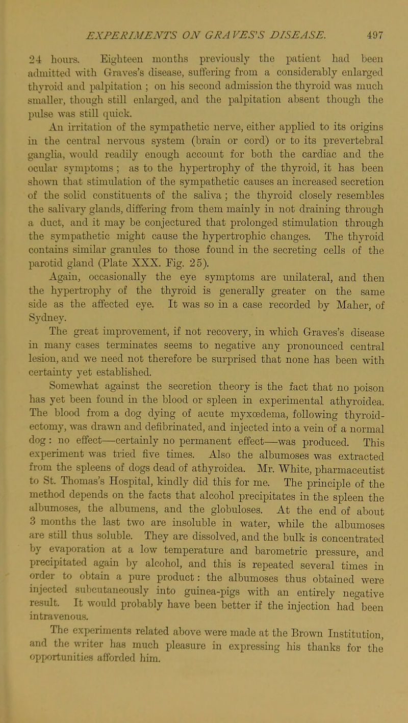 24 hours. Eighteen months previously the patient had been admitted with Graves’s disease, suffering from a considerably enlarged thyroid and palpitation ; on his second admission the thyroid was much smaller, though still enlarged, and the palpitation absent though the pulse was still quick. All irritation of the sympathetic nerve, either applied to its origins in the central nervous system (brain or cord) or to its prevertebral girnglia, would readily enough account for both the cardiac and the ocular symptoms ; as to the hypertrophy of the thyroid, it has been shown that stimidation of the sympathetic causes an increased secretion of the solid constituents of the saliva ; the thyroid closely resembles the salivary glands, difiering from them mainly in not draining through a duct, and it may be conjectured that prolonged stimulation through the sympathetic might cause the hypertrophic changes. The thyroid contains similar granules to those found in the secreting cells of the parotid gland (Plate XXX. Eig. 25). Again, occasionally the eye symptoms are unilateral, and then the hypertrophy of the thyroid is generally greater on the same side as the affected eye. It was so in a case recorded by Maher, of Sydney. The great improvement, if not recovery, in which Graves’s disease in many cases terminates seems to negative any pronounced central lesion, and we need not therefore be surprised that none has been with certainty yet established. Somewhat against the secretion theory is the fact that no poison has yet been found in the blood or spleen in experimental athyroidea. The blood from a dog dying of acute myxcedema, following thyroid- ectomy, was drawn and defibrinated, and injected into a vein of a normal dog : no effect—certainly no permanent effect—was produced. This experiment was tried five times. Also the albumoses was extracted from the spleens of dogs dead of athyroidea. Mr. White, pharmaceutist to St. Thomas’s Hospital, kindly did this for me. The principle of the method depends on the facts that alcohol precipitates in the spleen the albumoses, the albumens, and the globuloses. At the end of about 3 months the last two are insoluble in water, while the albumoses are still thus soluble. They are dissolved, and the bulk is concentrated by evaporation at a low temperature and barometric pressure, and precipitated again by alcohol, and this is repeated several times in order to obtain a pure product: the albumoses thus obtained were injected subcutaneously into guinea-pigs with an entirely negative result. It would probably have been better if the injection had been intravenous. The experiments related above were made at the Brown Institution, and the writer has much pleasure in expressing his thanks for the opportunities afforded him.