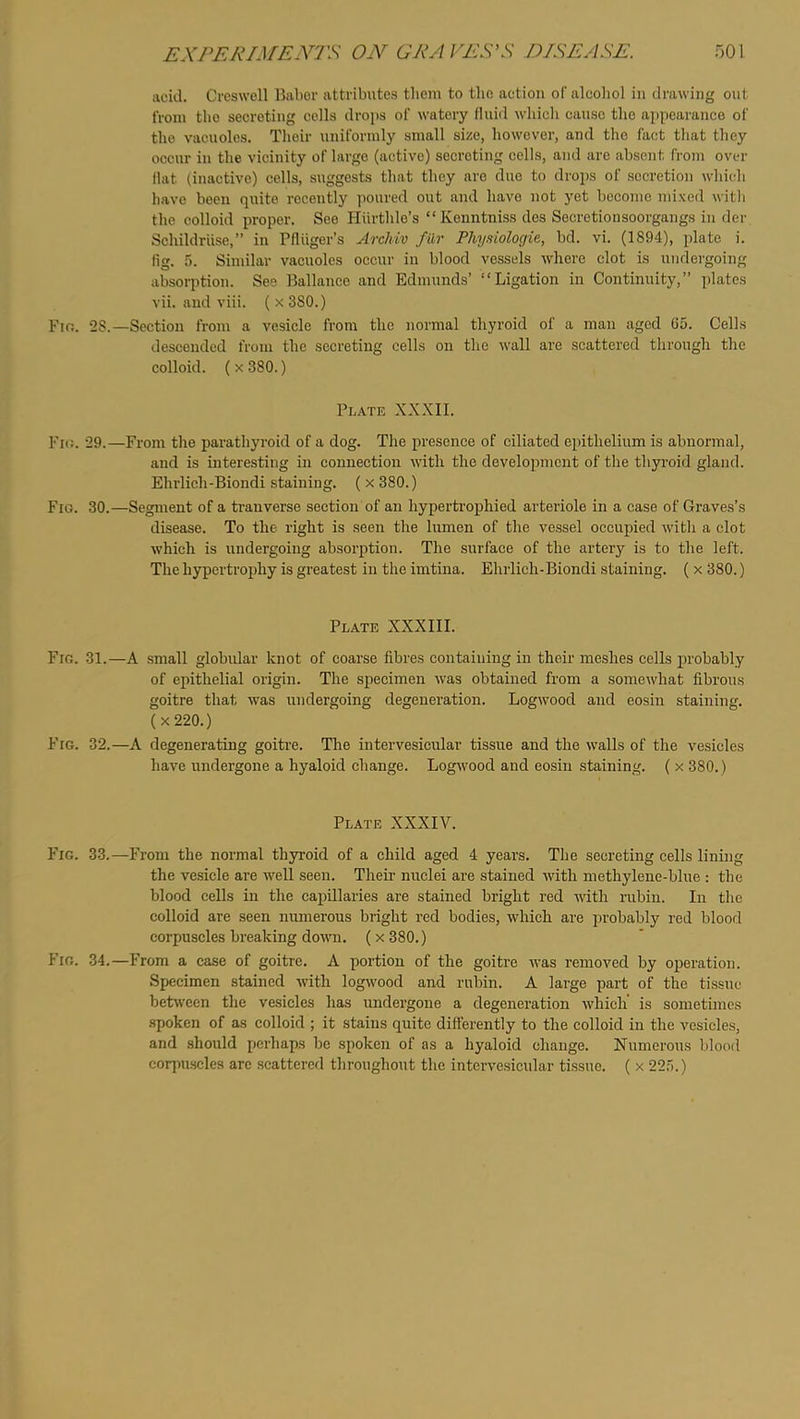 acid. Creswoll Babor attributes them to the aetion ofaleoliol in drawing out from tlio secreting colls drojis of watery (luid which cause the appearance of the vacuoles. Their uniformly small size, however, and the fact that they occur in the vicinity of largo (active) secreting cells, and are absent from over flat (inactive) cells, suggests that they arc duo to drops of secretion which have been quite recently poured out and have not yet become mixed witli the colloid proper. See Hiirthle’s “Kenntniss des Socretionsoorgangs in der Schildriise,” in Pfliiger’s ArcMv fur Physiologie, bd. vi. (1894), plate i. fig. .5. Sinular vacuoles occur in blood vessels where clot is undergoing absorption. See Ballauee and Edmunds’ “Ligation in Continuity,” plates vii. and viii. (x 380.) Fio. 28.—Section from a vesicle from the normal thyroid of a man aged 65. Cells descended from the secreting cells on the wall are seattered through the colloid. ( X 380.) Plate XXXII. Pm. 29.—From the parathyroid of a dog. The presence of ciliated epithelium is abnormal, and is interesting in connection with the development of the thyi-oid gland. Ehrlich-Biondi .staining. ( x 380.) Fig. 30.—Segment of a ti’anverse section of an hyperti’ophied arteriole in a case of Graves’s disease. To the right is seen the lumen of the vessel occupied with a clot which is undergoing absorption. The surface of the artery is to the left. The hypertrophy is greatest in the imtina. Ehrlich-Biondi staining. ( x 380.) Plate XXXIII. Fig. 31.—A small globidar knot of coarse fibres containing in their meshes cells probably of epithelial origin. The specimen was obtained from a somewhat fibrous goitre that was undergoing degeneration. Logwood and eosin staining. (x220.) Fig. 32.—A degenerating goitre. The intervesicular tissue and the walls of the vesicles have undergone a hyaloid change. Logwood and eosin staining. ( x 380.) Plate XXXIV. Fig. 33.—From the normal thyroid of a child aged 4 years. The secreting cells lining the vesicle are well seen. Theii’ nuclei are stained with methylene-blue : the blood cells in the capillaries are stained bright red with rubiu. In the colloid are seen numerous bright red bodies, which are probably red blood corpuscles breaking down. (x 380.) Fig. 34.—From a case of goitre. A portion of the goitre was removed by operation. Specimen stained with logwood and rubin. A large part of the tissue bet\vccn the vesicles has undergone a degeneration which is sometimes spoken of as colloid ; it stains quite differently to the colloid in the vesicles, and should perhaps be spoken of as a hyaloid change. Numerous blood