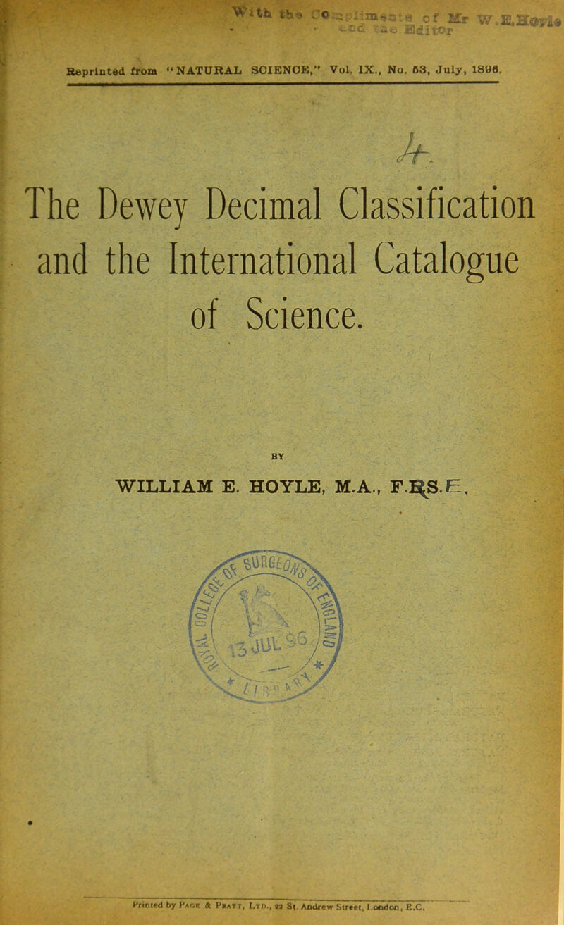 Wi th the C C of Mr W0H.Hoy2a ;_-oc .rae Editor Reprinted from “NATURAL SCIENCE/’ Vol. IX., No. 53, July, 1890. [ h The Dewey Decimal Classification and the International Catalogue of Science. WILLIAM E. HOYLE, M.A., F.RS.E. Printed by Paof & Pratt, Ltd., 12 St. Andrew Street, I.oodoo, E.C.