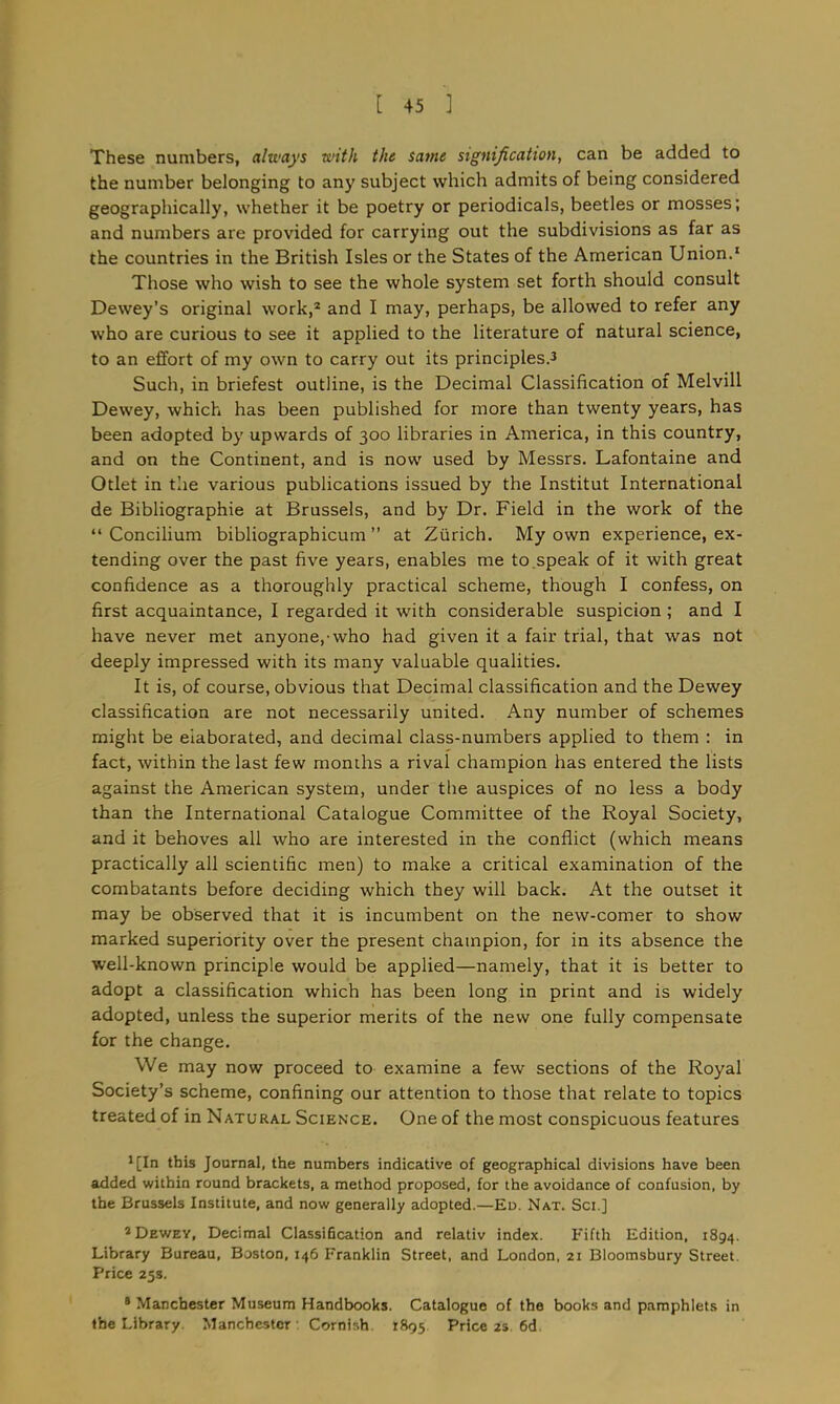 These numbers, always with the same signification, can be added to the number belonging to any subject which admits of being considered geographically, whether it be poetry or periodicals, beetles or mosses; and numbers are provided for carrying out the subdivisions as far as the countries in the British Isles or the States of the American Union.1 Those who wish to see the whole system set forth should consult Dewey’s original work,2 and I may, perhaps, be allowed to refer any who are curious to see it applied to the literature of natural science, to an effort of my own to carry out its principles.3 Such, in briefest outline, is the Decimal Classification of Melvill Dewey, which has been published for more than twenty years, has been adopted by upwards of 300 libraries in America, in this country, and on the Continent, and is now used by Messrs. Lafontaine and Otlet in the various publications issued by the Institut International de Bibliographie at Brussels, and by Dr. Field in the work of the “Concilium bibliographicum ” at Zurich. My own experience, ex- tending over the past five years, enables me to speak of it with great confidence as a thoroughly practical scheme, though I confess, on first acquaintance, I regarded it with considerable suspicion; and I have never met anyone,-who had given it a fair trial, that was not deeply impressed with its many valuable qualities. It is, of course, obvious that Decimal classification and the Dewey classification are not necessarily united. Any number of schemes might be elaborated, and decimal class-numbers applied to them : in fact, within the last few months a rival champion has entered the lists against the American system, under the auspices of no less a body than the International Catalogue Committee of the Royal Society, and it behoves all who are interested in the conflict (which means practically all scientific men) to make a critical examination of the combatants before deciding which they will back. At the outset it may be observed that it is incumbent on the new-comer to show marked superiority over the present champion, for in its absence the well-known principle would be applied—namely, that it is better to adopt a classification which has been long in print and is widely adopted, unless the superior merits of the new one fully compensate for the change. We may now proceed to examine a few sections of the Royal Society’s scheme, confining our attention to those that relate to topics treated of in Natural Science. One of the most conspicuous features 3[In this Journal, the numbers indicative of geographical divisions have been added within round brackets, a method proposed, for the avoidance of confusion, by the Brussels Institute, and now generally adopted.—Ed. Nat. Sci.] 1 Dewey, Decimal Classification and relativ index. Fifth Edition, 1894. Library Bureau, Boston, 146 Franklin Street, and London, 21 Bloomsbury Street. Price 25s. 8 Manchester Museum Handbooks. Catalogue of the books and pamphlets in the Library Manchester Cornish 1895 Price 2s 6d