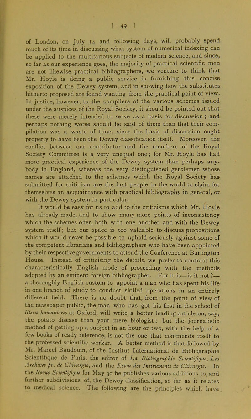 [ -49 1 of London, on July 14 and following days, will probably spend much of its time in discussing what system of numerical indexing can be applied to the multifarious subjects of modern science, and since, so far as our experience goes, the majority of practical scientific men are not likewise practical bibliographers, we venture to think that Mr. Hoyle is doing a public service in furnishing this concise exposition of the Dewey system, and in showing how the substitutes hitherto proposed are found wanting from the practical point of view. In justice, however., to the compilers of the various schemes issued under the auspices of the Royal Society, it should be pointed out that these were merely intended to serve as a basis for discussion ; and perhaps nothing worse should be said of them than that their com- pilation was a waste of time, since the basis of discussion ought properly to have been the Dewey classification itself. Moreover, the conflict between our contributor and the members of the Royal Society Committee is a very unequal one; for Mr. Hoyle has had more practical experience of the Dewey system than perhaps any- body in England, whereas the very distinguished gentlemen whose names are attached to the schemes which the Royal Society has submitted for criticism are the last people in the world to claim for themselves an acquaintance with practical bibliography in general, or with the Dewey system in particular. It would be easy for us to add to the criticisms which Mr. Hoyle has already made, and to show many more points of inconsistency which the schemes offer, both with one another and with the Dewey system itself; but our space is too valuable to discuss propositions which it would never be possible to uphold seriously against some of the competent librarians and bibliographers who have been appointed by their respective governments to attend the Conference at Burlington House. Instead of criticising the details, we prefer to contrast this characteristically English mode of proceeding with the methods adopted by an eminent foreign bibliographer. For it is—is it not ?— a thoroughly English custom to appoint a man who has spent his life in one branch of study to conduct skilled operations in an entirely different field. There is no doubt that, from the point of view of the newspaper public, the man who has got his first in the school of Uteres humaiiiores at Oxford, will write a better leading article on, say, the potato disease than your mere biologist; but the journalistic method of getting up a subject in an hour or two, with the help of a few books of ready reference, is not the one that commends itself to the professed scientific worker. A better method is that followed by Mr. Marcel Baudouin, of the Institut International de Bibliographic Scientifique de Paris, the editor of La Bibliographic Scientifique, Lcs A rchives pr. it Chirurgit, and the Revue des Instruments de Chirurgie. In the Revue Scientifique for May 30 he publishes various additions to, and further subdivisions of, the Dewey classification, so far as it relates to medical science. The following are the principles which have