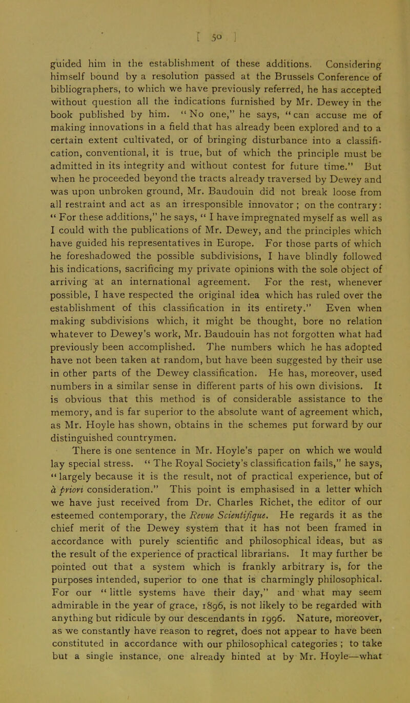 guided him in the establishment of these additions. Considering himself bound by a resolution passed at the Brussels Conference of bibliographers, to which we have previously referred, he has accepted without question all the indications furnished by Mr. Dewey in the book published by him. “No one,” he says, “can accuse me of making innovations in a field that has already been explored and to a certain extent cultivated, or of bringing disturbance into a classifi- cation, conventional, it is true, but of which the principle must be admitted in its integrity and without contest for future time.” But when he proceeded beyond the tracts already traversed by Dewey and was upon unbroken ground, Mr. Baudouin did not break loose from all restraint and act as an irresponsible innovator; on the contrary: “ For these additions,” he says, “ I have impregnated myself as well as I could with the publications of Mr. Dewey, and the principles which have guided his representatives in Europe. For those parts of which he foreshadowed the possible subdivisions, I have blindly followed his indications, sacrificing my private opinions with the sole object of arriving at an international agreement. For the rest, whenever possible, I have respected the original idea which has ruled over the establishment of this classification in its entirety.” Even when making subdivisions which, it might be thought, bore no relation whatever to Dewey’s work, Mr. Baudouin has not forgotten what had previously been accomplished. The numbers which he has adopted have not been taken at random, but have been suggested by their use in other parts of the Dewey classification. He has, moreover, used numbers in a similar sense in different parts of his own divisions. It is obvious that this method is of considerable assistance to the memory, and is far superior to the absolute want of agreement which, as Mr. Hoyle has shown, obtains in the schemes put forward by our distinguished countrymen. There is one sentence in Mr. Hoyle’s paper on which we would lay special stress. “ The Royal Society’s classification fails,” he says, “ largely because it is the result, not of practical experience, but of a prion consideration.” This point is emphasised in a letter which we have just received from Dr. Charles Richet, the editor of our esteemed contemporary, the Revue Scientifique. He regards it as the chief merit of the Dewey system that it has not been framed in accordance with purely scientific and philosophical ideas, but as the result of the experience of practical librarians. It may further be pointed out that a system which is frankly arbitrary is, for the purposes intended, superior to one that is charmingly philosophical. For our “ little systems have their day,” and what may seem admirable in the year of grace, 1896, is not likely to be regarded with anything but ridicule by our descendants in 1996. Nature, moreover, as we constantly have reason to regret, does not appear to have been constituted in accordance with our philosophical categories ; to take but a single instance, one already hinted at by Mr. Hoyle—what