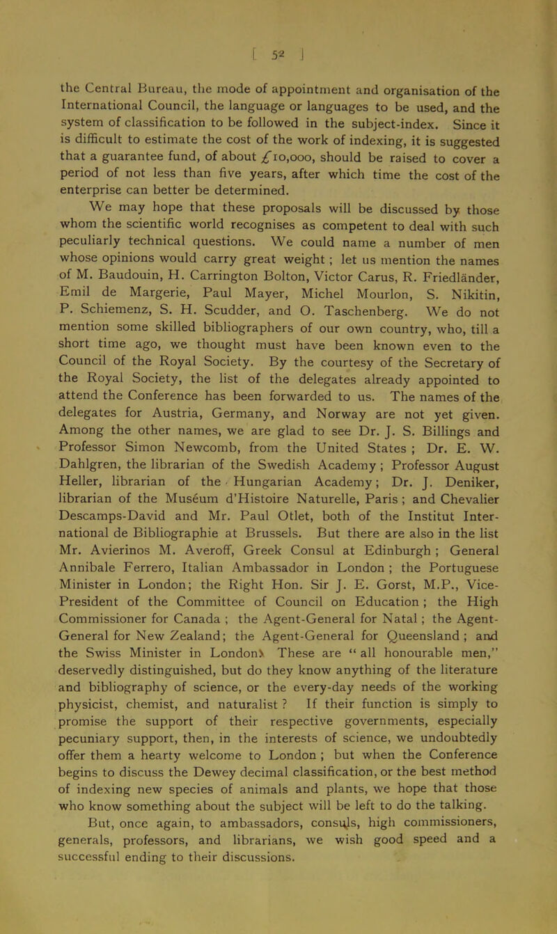 [ 5* J the Central Bureau, the mode of appointment and organisation of the International Council, the language or languages to be used, and the system of classification to be followed in the subject-index. Since it is difficult to estimate the cost of the work of indexing, it is suggested that a guarantee fund, of about ^10,000, should be raised to cover a period of not less than five years, after which time the cost of the enterprise can better be determined. We may hope that these proposals will be discussed by those whom the scientific world recognises as competent to deal with such peculiarly technical questions. We could name a number of men whose opinions would carry great weight ; let us mention the names of M. Baudouin, H. Carrington Bolton, Victor Carus, R. Friedlander, Emil de Margerie, Paul Mayer, Michel Mourlon, S. Nikitin, P. Schiemenz, S. H. Scudder, and O. Taschenberg. We do not mention some skilled bibliographers of our own country, who, till a short time ago, we thought must have been known even to the Council of the Royal Society. By the courtesy of the Secretary of the Royal Society, the list of the delegates already appointed to attend the Conference has been forwarded to us. The names of the delegates for Austria, Germany, and Norway are not yet given. Among the other names, we are glad to see Dr. J. S. Billings and Professor Simon Newcomb, from the United States ; Dr. E. W. Dahlgren, the librarian of the Swedish Academy ; Professor August Heller, librarian of the Hungarian Academy; Dr. J. Deniker, librarian of the Museum d’Histoire Naturelle, Paris ; and Chevalier Descamps-David and Mr. Paul Otlet, both of the Institut Inter- national de Bibliographie at Brussels. But there are also in the list Mr. Avierinos M. Averoff, Greek Consul at Edinburgh ; General Annibale Ferrero, Italian Ambassador in London ; the Portuguese Minister in London; the Right Hon. Sir J. E. Gorst, M.P., Vice- President of the Committee of Council on Education ; the High Commissioner for Canada ; the Agent-General for Natal; the Agent- General for New Zealand; the Agent-General for Queensland; and the Swiss Minister in LondonX These are “ all honourable men,” deservedly distinguished, but do they know anything of the literature and bibliography of science, or the every-day needs of the working physicist, chemist, and naturalist ? If their function is simply to promise the support of their respective governments, especially pecuniary support, then, in the interests of science, we undoubtedly offer them a hearty welcome to London ; but when the Conference begins to discuss the Dewey decimal classification, or the best method of indexing new species of animals and plants, we hope that those who know something about the subject will be left to do the talking. But, once again, to ambassadors, consqjs, high commissioners, generals, professors, and librarians, we wish good speed and a successful ending to their discussions.