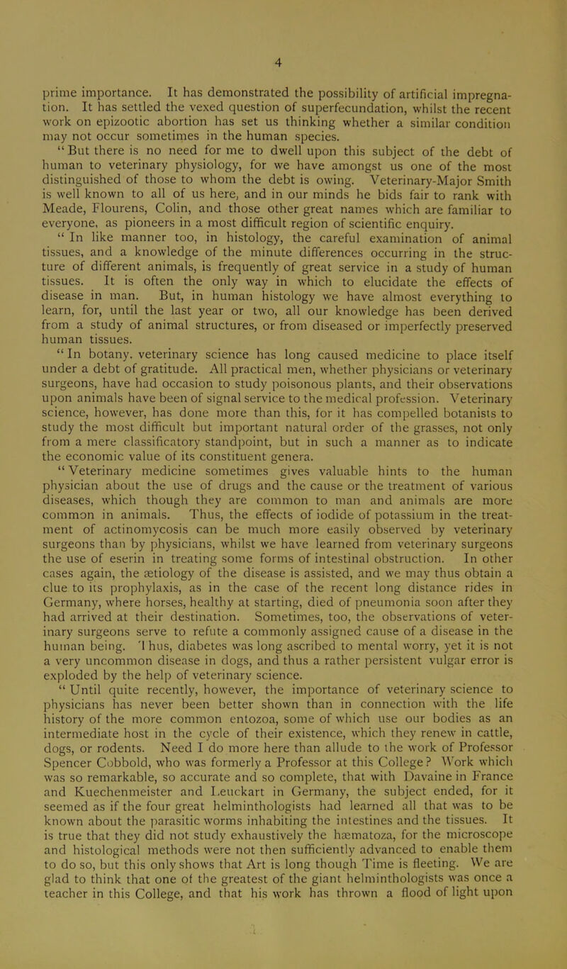 prime importance. It has demonstrated the possibility of artificial impregna- tion. It has settled the vexed question of superfecundation, whilst the recent work on epizootic abortion has set us thinking whether a similar condition may not occur sometimes in the human species. “ But there is no need for me to dwell upon this subject of the debt of human to veterinary physiology, for we have amongst us one of the most distinguished of those to whom the debt is owing. Veterinary-Major Smith is well known to all of us here, and in our minds he bids fair to rank with Meade, Flourens, Colin, and those other great names which are familiar to everyone, as pioneers in a most difficult region of scientific enquiry. “ In like manner too, in histology, the careful examination of animal tissues, and a knowledge of the minute differences occurring in the struc- ture of different animals, is frequently of great service in a study of human tissues. It is often the only way in which to elucidate the effects of disease in man. But, in human histology we have almost everything to learn, for, until the last year or two, all our knowledge has been derived from a study of animal structures, or from diseased or imperfectly preserved human tissues. “ In botany, veterinary science has long caused medicine to place itself under a debt of gratitude. All practical men, whether physicians or veterinary surgeons, have had occasion to study poisonous plants, and their observations upon animals have been of signal service to the medical profession. Veterinary science, however, has done more than this, for it has compelled botanists to study the most difficult but important natural order of the grasses, not only from a mere classificatory standpoint, but in such a manner as to indicate the economic value of its constituent genera. “Veterinary medicine sometimes gives valuable hints to the human physician about the use of drugs and the cause or the treatment of various diseases, which though they are common to man and animals are more common in animals. Thus, the effects of iodide of potassium in the treat- ment of actinomycosis can be much more easily observed by veterinary surgeons than by physicians, whilst we have learned from veterinary surgeons the use of eserin in treating some forms of intestinal obstruction. In other cases again, the aetiology of the disease is assisted, and we may thus obtain a clue to its prophylaxis, as in the case of the recent long distance rides in Germany, where horses, healthy at starting, died of pneumonia soon after they had arrived at their destination. Sometimes, too, the observations of veter- inary surgeons serve to refute a commonly assigned cause of a disease in the human being. '1 hus, diabetes was long ascribed to mental worry, yet it is not a very uncommon disease in dogs, and thus a rather persistent vulgar error is exploded by the help of veterinary science. “ Until quite recently, however, the importance of veterinary science to physicians has never been better shown than in connection with the life history of the more common entozoa, some of which use our bodies as an intermediate host in the cycle of their existence, which they renew in cattle, dogs, or rodents. Need I do more here than allude to the work of Professor Spencer Cobbold, who was formerly a Professor at this College? Work which was so remarkable, so accurate and so complete, that with Davaine in France and Kuechenmeister and I.euckart in Germany, the subject ended, for it seemed as if the four great helminthologists had learned all that was to be known about the parasitic worms inhabiting the intestines and the tissues. It is true that they did not study exhaustively the hasmatoza, for the microscope and histological methods were not then sufficiently advanced to enable them to do so, but this only shows that Art is long though Time is fleeting. We are glad to think that one of the greatest of the giant helminthologists was once a teacher in this College, and that his work has thrown a flood of light upon