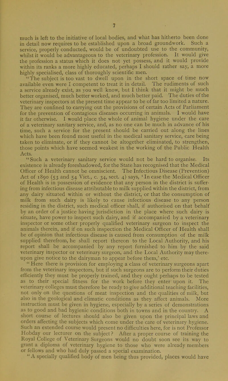 much is left to the initiative of local bodies, and what has hitherto been done in detail now requires to be established upon a broad groundwork. Such a service, properly conducted, would be of undoubted use to the community, whilst it would be advantageous to the veterinary profession. It would give the profession a status which it does not yet possess, and it would provide within its ranks a more highly educated, perhaps I should rather say, a more highly specialised, class of thoroughly scientific men. “The subject is too vast to dwell upon in the short space of time now available even were I competent to treat it in detail. The rudiments of such a service already exist, as you well know, but I think that it might be much better organised, much better worked, and much better paid. The duties of the veterinary inspectors at the present time appear to be of far too limited a nature. They are confined to carrying out the provisions of certain Acts of Parliament for the prevention of contagious diseases occurring in animals. I would have it far otherwise. I would place the whole of animal hygiene under the care of a veterinary sanitary service, and, as no one can be much in advance of his time, such a service for the present should be carried out along the lines which have been found most useful in the medical sanitary service, care being taken to eliminate, or if they cannot be altogether eliminated, to strengthen, those points which have seemed weakest in the working of the Public Health Acts. “Such a veterinary sanitary service would not be hard to organise. Its existence is already foreshadowed, for the State has recognised that the Medical Officer of Health cannot be omniscient. The Infectious Disease (Prevention) Act of 1890 (53 and 54 Viet., c. 34, sect. 4) says, ‘ In case the Medical Officer of Health is in possession of evidence that any person in the district is suffer- ing from infectious disease attributable to milk supplied within the district, from any dairy situated within or -without the district, or that the consumption of milk from such dairy is likely to cause infectious disease to any person residing in the district, such medical officer shall, if authorised on that behalf by an order of a justice having jurisdiction in the place where such dairy is situate, have power to inspect such dairy, and if accompanied by a veterinary inspector or some other properly qualified veterinary surgeon to inspect the animals therein, and if on such inspection the Medical Officer of Health shall be of opinion that infectious disease is caused from consumption of the milk supplied therefrom, he shall report thereon to the Local Authority, and his report shall be accompanied by any repoit furnished to him by the said veterinary inspector or veterinary surgeon, and the Local Authority may there- upon give notice to the dairyman to appear before them,’ etc. “ Here there is provision for employing a class of veterinary surgeons apart from the veterinary inspectors, but if such surgeons are to perform their duties efficiently they must be properly trained, and they ought perhaps to be tested as to their special fitness for the work before they enter upon it. The veterinary colleges must therefore be ready to give additional teaching facilities, not only on the questions of meat inspection and the qualities of milk, but also in the geological and climatic conditions as they affect animals. More instruction must be given in hygiene, especially by a series of demonstrations as to good and bad hygienic conditions both in towns and in the country. A short course of lectures should also be given upon the principal laws and orders affecting the subjects which come under the care of veterinary hygiene. Such an extended course would present no difficulties here, for is not Professor Hobday our lecturer on the subject? After a proper course of training the Royal College of Veterinary Surgeons would no doubt soon see its way to grant a diploma of veterinary hygiene to those who were already members or fellows and who had duly passed a special examination. “A specially qualified body of men being thus provided, places would have