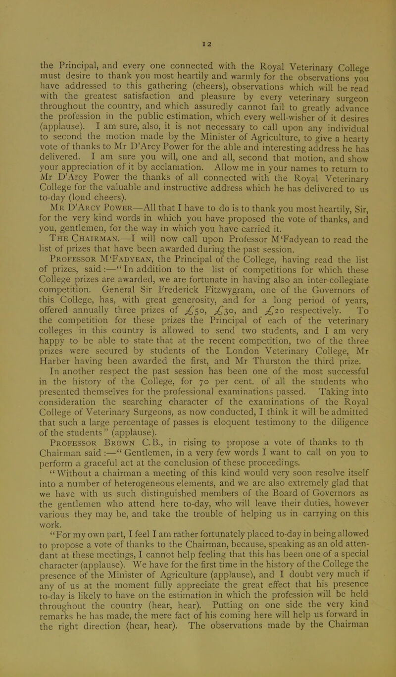 the Principal, and every one connected with the Royal Veterinary College must desire to thank you most heartily and warmly for the observations you have addressed to this gathering (cheers), observations which will be read with the greatest satisfaction and pleasure by every veterinary surgeon throughout the country, and which assuredly cannot fail to greatly advance the profession in the public estimation, which every well-wisher of it desires (applause). I am sure, also, it is not necessary to call upon any individual to second the motion made by the Minister of Agriculture, to give a hearty vote of thanks to Mr D’Arcy Power for the able and interesting address he has delivered. I am sure you will, one and all, second that motion, and show your appreciation of it by acclamation. Allow me in your names to return to Mr D’Arcy Power the thanks of all connected with the Royal Veterinary College for the valuable and instructive address which he has delivered to us to-day (loud cheers). Mr D’Arcy Power—All that I have to do is to thank you most heartily, Sir, for the very kind words in which you have proposed the vote of thanks, and you, gentlemen, for the way in which you have carried it. The Chairman.—I will now call upon Professor M'Fadyean to read the list of prizes that have been awarded during the past session. Professor M‘Fadyean, the Principal of the College, having read the list of prizes, said:—“In addition to the list of competitions for which these College prizes are awarded, we are fortunate in having also an inter-collegiate competition. General Sir Frederick Fitzwygram, one of the Governors of this College, has, with great generosity, and for a long period of years, offered annually three prizes of ^50, ^30, and £20 respectively. To the competition for these prizes the Principal of each of the veterinary colleges in this country is allowed to send two students, and I am very happy to be able to state that at the recent competition, two of the three prizes were secured by students of the London Veterinary College, Mr Harber having been awarded the first, and Mr Thurston the third prize. In another respect the past session has been one of the most successful in the history of the College, for 70 per cent, of all the students who presented themselves for the professional examinations passed. Taking into consideration the searching character of the examinations of the Royal College of Veterinary Surgeons, as now conducted, I think it will be admitted that such a large percentage of passes is eloquent testimony to the diligence of the students” (applause). Professor Brown C. B., in rising to propose a vote of thanks to th Chairman said :—“ Gentlemen, in a very few words I want to call on you to perform a graceful act at the conclusion of these proceedings. “Without a chairman a meeting of this kind would very soon resolve itself into a number of heterogeneous elements, and we are also extremely glad that we have with us such distinguished members of the Board of Governors as the gentlemen who attend here to-day, who will leave their duties, however various they may be, and take the trouble of helping us in carrying on this work. “For my own part, I feel I am rather fortunately placed to-day in being allowed to propose a vote of thanks to the Chairman, because, speaking as an old atten- dant at these meetings, I cannot help feeling that this has been one of a special character (applause). We have for the first time in the history of the College the presence of the Minister of Agriculture (applause), and I doubt very much if any of us at the moment fully appreciate the great effect that his presence to-day is likely to have on the estimation in which the profession will be held throughout the country (hear, hear). Putting on one side the very kind remarks he has made, the mere fact of his coming here will help us forward in the right direction (hear, hear). The observations made by the Chairman