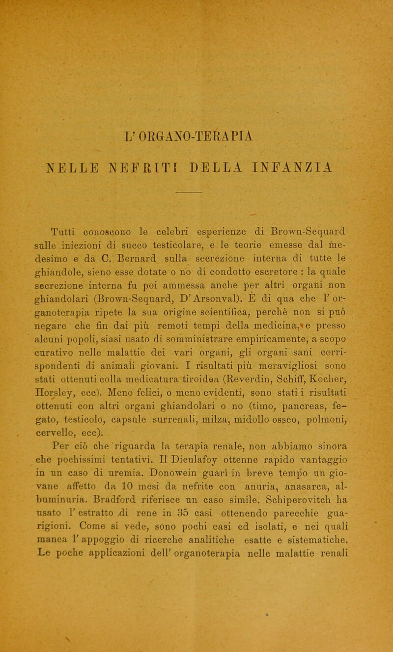 j; ORGANO-TERAPIA NELLE NEFRITI DELLA INFANZIA Tutti conoscono le celebri esperienze di Brown-Sequard sulle iniezioni di succo testicolare, e le teorie emesse dal me- desimo e da C. Bernard sulla secrezione interna di tutte le ghiandole, sieno esse dotate o no di condotto escretore : la quale secrezione interna fu poi ammessa anche per altri organi non ghiandolari (Brown-Sequard, D’Arsonval). E di qua che l’or- ganoterapia ripete la sua origine scientifica, perchè non si può negare che fin dai più remoti tempi della medicina,'' e presso alcuni popoli, siasi usato di somministrare empiricamente, a scopo curativo nelle malattie dei vari organi, gli organi sani corri- spondenti di animali giovani. I risultati più meravigliosi sono stati ottenuti colla medicatura tiroidea (Reverdin, Schiff, Kocher, Horsley, ecc). Meno felici, o meno evidenti, sono stati i risultati ottenuti con altri organi ghiandolari o no (timo, pancreas, fe- gato, testicolo, capsule surrenali, milza, midollo osseo, polmoni, cervello, ecc). Per ciò che riguarda la terapia renale, non abbiamo sinora che pochissimi tentativi. Il Dieulafoy ottenne rapido vantaggio in un caso di uremia. Donowein guarì in breve tempo un gio- vane affetto da 10 mesi da nefrite con anuria, anasarca, al- buminuria. Bradford riferisce un caso simile. Schiperovitch ha usato l’estratto ,di rene in 35 casi ottenendo parecchie gua- rigioni. Come si vede, sono pochi casi ed isolati, e nei quali manca 1’ appoggio di ricerche analitiche esatte e sistematiche. Le poche applicazioni dell’ organoterapia nelle malattie renali