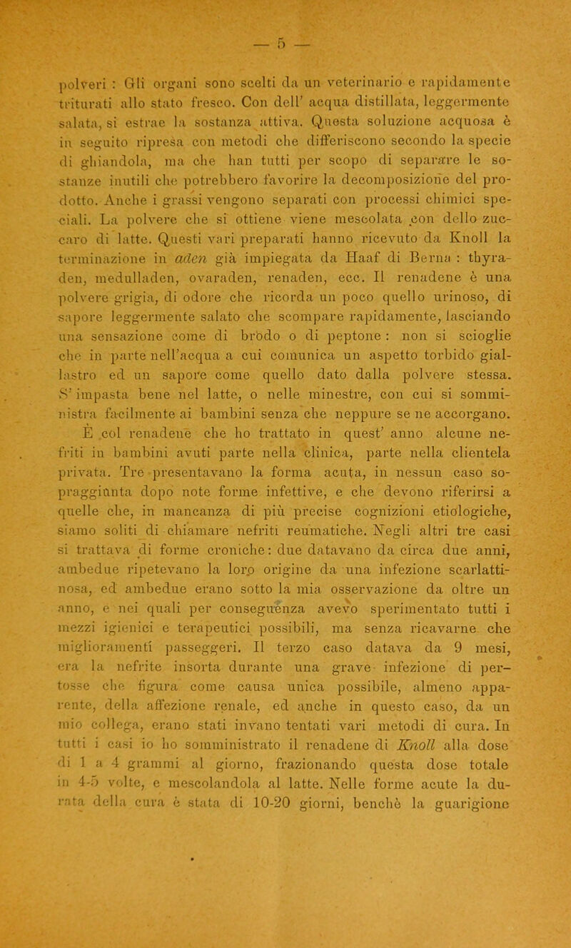 polveri : Gli organi sono scelti da un veterinario e rapidamente triturati allo stato fresco. Con dell’ acqua distillata, leggermente salata, si estrae la sostanza attiva. Questa soluzione acquosa è in seguito ripresa con metodi che differiscono secondo la specie di ghiandola, ma che han tutti per scopo di separare le so- stanze inutili che potrebbero favorire la decomposizione del pro- dotto. Anche i grassi vengono separati con processi chimici spe- ciali. La polvere che si ottiene viene mescolata con dello zuc- caro di latte. Questi vari preparati hanno ricevuto da Kholl la terminazione in aderì già impiegata da Haaf di Berna : thyra- den, medulladen, ovaraden, renaden, ecc. Il renadene è una polvere grigia, di odore che ricorda un poco quello urinoso, di sapore leggermente salato che scompare rapidamente, lasciando una sensazione come di brodo o di peptone : non si scioglie che in parte nell’acqua a cui comunica un aspetto torbido gial- lastro ed un sapore come quello dato dalla polvere stessa. S'impasta bene nel latte, o nelle minestre, con cui si sommi- nistra facilmente ai bambini senza che neppure se ne accorgano. È col renadene che ho trattato in quest’ anno alcune ne- friti in bambini avuti parte nella clinica, parte nella clientela privata. Tre presentavano la forma acuta, in nessun caso so- praggiunta dopo note forme infettive, e che devono riferirsi a quelle che, in mancanza di più precise cognizioni etiologiche, siamo soliti di chiamare nefriti reumatiche. Negli altri tre casi si trattava di forme croniche: due datavano da circa due anni, ambedue ripetevano la loro origine da una infezione scarlatti- nosa, ed ambedue erano sotto la mia osservazione da oltre un anno, e nei quali per conseguènza avevo sperimentato tutti i mezzi igienici e terapeutici possibili, ma senza ricavarne che miglioramenti passeggeri. Il terzo caso datava da 9 mesi, era la nefrite insorta durante una grave infezione di per- tosse che figura come causa unica possibile, almeno appa- rente, della affezione renale, ed anche in questo caso, da un mio collega, erano stati invano tentati vari metodi di cura. In tutti i casi io ho somministrato il renadene di Knoll alla dose di 1 a 4 grammi al giorno, frazionando questa dose totale in 4-5 volte, e mescolandola al latte. Nelle forme acute la du- rata della cura è stata di 10-20 giorni, benché la guarigione