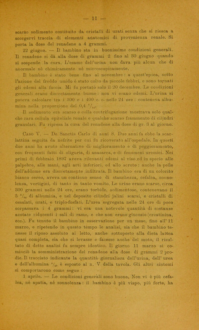 scarso sedimento costituito da cristalli di arati senza che si riesca a scorgervi traccia di elementi anatomici di provenienza renale. Si porta la dose del renadene a 4 grammi. 22 giugno. — Il bambino sta in buonissime condizioni generali. Il renadene si dà alla dose di grammi 2 fino al 30 giugno quando si sospende la cura. L’esame dell’urina non dava più alcun che di anormale nè chimicamente nè microscopicamente. Il bambino è stato bene fino al novembre : a quest’epoca, sotto Fazione del freddo umido è stato collo da piccole febbri, e sono tonnati gli edemi alla faccia. Mi fu portato solo il 20 decembre. Le condizioni generali erano discretamente buone : non vi erano edemi. L’urina si poteva calcolare tra i 300 e i 400 c. c. nelle 24 ore : conteneva albu- mina nella proporzione del 0,4 °/00, li sedimento era scarso e colla centrifugazione mostrava solo qual- che rara cellula epiteliale reuale e qualche scarso frammento di cilindri granulari. Fu ripresa la cura del renadene alla dose di gr. 3 al giorno. Caso V. — De Sanctis Carlo di anni 8. Due anni fa ebbe la scar- lattina seguita da nefrite per cui fu ricoverato all’ospedale. In questi due anni ha avuto alternative di miglioramento e di peggioramento, con frequenti fatti di oliguria, di anasarca, e di fenomeni uremici. Nei primi di febbraio 1897 aveva rilevanti edemi al viso ed in specie alle palpebre, alle mani, agli arti inferiori, ed allo scroto : anche la pelle dell’addome era discretamente infiltrata. Il bambino era di un colorito bianco cereo, aveva un continuo senso di stanchezza, cefalea, sonno- lenza, vertigini, di tanto in tanto vomito. Le urine erano scarse, circa 300 grammi nelle 24 ore, erano torbide, sedimentose, contenevano il 5 %0 di albumina, e nel deposito cilindri jalini scarsi, e cristalli di ossalati, urati, e triplo-fosfati. L’urea segregata nelle 24 ore di poco sorpassava i 4 grammi : vi era una notevole quantità di sostanze azotate riducenti i sali di rame, e che non erano glucosio (creatinina, ecc.). Fu tenuto il bambino in osservazione per un mese, fino all’ 11 marzo, e ripetendo in questo tempo le analisi, sia che il bambino te- nesse il riposo assoluto al letto, anche sottoposto alla dieta lattea quasi completa, sia che si levasse e facesse anche del moto, il risul- tato di dette analisi fu sempre identico. Il giorno 11 marzo si co- minciò la somministrazione del renadene alla dose di grammi 2 pro- die. Il tracciato indicante la quantità giornaliera dell’urina, dell’ urea e dell’albumina °/o0 è esposto al n. V della tavola. Gli altri sintomi si comportarono come segue : 1 aprile. — Le condizioni generali sono buone. Non vi è più cefa- lea, nè apatia, nè sonnolenza : il bambino è più vispo, più forte, ha
