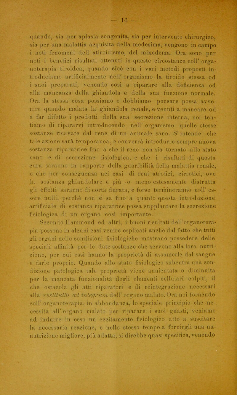 ' \ - -'V — in — quando, sia per aplasia congenita, sia per intervento chirurgico, sia per una malattia acquisita della medesima, vengono in campo i noti fenomeni dell’ atiroidismo, del mixederaa. Ora sono pur noti i benefici risultati ottenuti in queste circostanze-coll'orga- noterapia tiroidea, quando cioè con i vari metodi proposti in- troduciamo artificialmente nell’ organismo la tiroide stessa od i suoi preparati, venendo così a riparare alla deficienza od alla mancanza della ghiandola e della sua funzione normale. Ora la stessa cosa possiamo e dobbiamo pensare possa avve- nire quando malata la ghiandola renale, e venuti a mancare od a far difetto i prodotti della sua secrezione interna, noi ten- tiamo di ripararvi introducendo nell’ organismo quelle stesse sostanze ricavate dal rene di un animale sano. S’intende che tale azione sarà temporanea, e converrà introdurre sempre nuova sostanza riparatrice fino a che il rene non sia tornato allo stato sano e di secrezione fisiologica, e che i risultati di questa cura saranno in rapporto della guaribilità della malattia renale, e che per conseguenza nei casi di reni atrofici, cirrotici, ove la sostanza ghiandolare è più o meno estesamente distrutta gli effètti saranno di corta durata, e forse termineranno coll’ es- sere nulli, perchè non si sa fino a quanto questa introduzione artificiale di sostanza riparatrice possa supplantarc la secrezione fisiologica di un organo così importante. Secondo Hammond ed altri, i buoni risultati dell’organotera- pia possono in alcuni casi venire esplicati anche dal fatto che tutti gli organi nelle condizioni fisiologiche mostrano possedere delle speciali affinità per le date sostanze che servono alla loro nutri- zione, per cui essi hanno la proprietà di assumerle dal sangue e farle proprie. Quando allo stato fisiologico subentra una con- dizione patologica tale proprietà viene annientata o diminuita per la mancata funzionalità degli elementi cellulari colpiti, il che ostacola gli atti riparatori e di reintegrazione necessari alla reslìtutio ad integrimi dell' organo malato. Ora noi fornendo coll’organoterapia, in abbondanza, lo speciale principio che ne- cessita all’ organo malato per riparare i suoi guasti, veniamo ad indurre in esso un eccitamento fisiologico atto a suscitare la necessaria reazione, e nello stesso tempo a fornirgli una nu- nutrizione migliore, più adatta, si direbbe quasi specifica, venendo