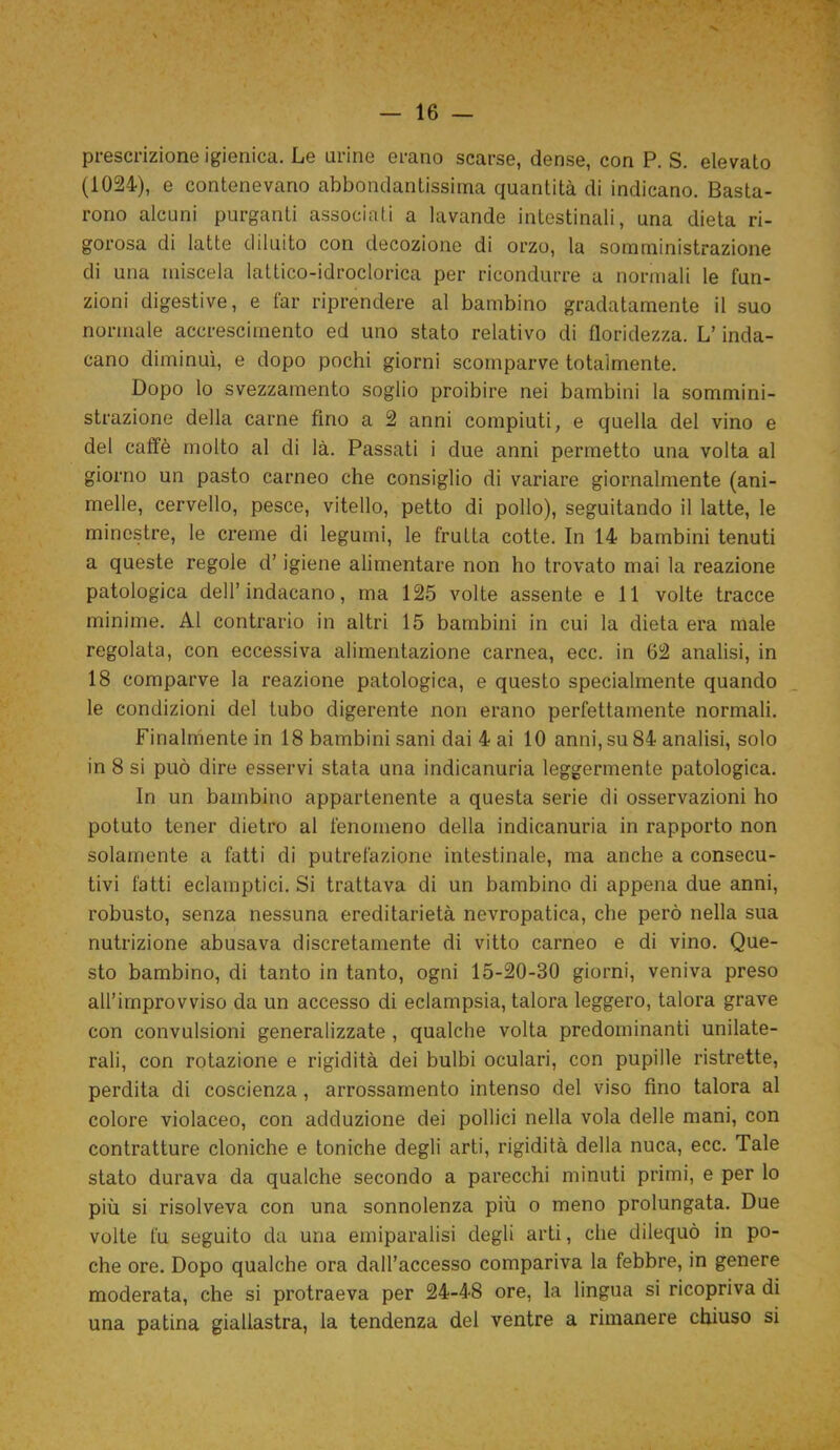 prescrizione igienica. Le urine erano scarse, dense, con P. S. elevato (1024), e contenevano abbondantissima quantità di indicano. Basta- rono alcuni purganti associati a lavande intestinali, una dieta ri- gorosa di latte diluito con decozione di orzo, la somministrazione di una miscela lattico-idroclorica per ricondurre a normali le fun- zioni digestive, e far riprendere al bambino gradatamente il suo normale accrescimento ed uno stato relativo di floridezza. L’inda- cano diminuì, e dopo pochi giorni scomparve totalmente. Dopo lo svezzamento soglio proibire nei bambini la sommini- strazione della carne fino a 2 anni compiuti, e quella del vino e del caffè molto al di là. Passati i due anni permetto una volta al giorno un pasto carneo che consiglio di variare giornalmente (ani- melle, cervello, pesce, vitello, petto di pollo), seguitando il latte, le minestre, le creme di legumi, le fruita cotte. In 14 bambini tenuti a queste regole d’igiene alimentare non ho trovato mai la reazione patologica dell’inducano, ma 125 volte assente e 11 volte tracce minime. Al contrario in altri 15 bambini in cui la dieta era male regolata, con eccessiva alimentazione carnea, ecc. in 62 analisi, in 18 comparve la reazione patologica, e questo specialmente quando le condizioni del tubo digerente non erano perfettamente normali. Finalmente in 18 bambini sani dai 4 ai 10 anni, su 84 analisi, solo in 8 si può dire esservi stata una indicanuria leggermente patologica. In un bambino appartenente a questa serie di osservazioni ho potuto tener dietro al fenomeno della indicanuria in rapporto non solamente a fatti di putrefazione intestinale, ma anche a consecu- tivi fatti eclamptici. Si trattava di un bambino di appena due anni, robusto, senza nessuna ereditarietà nevropatica, che però nella sua nutrizione abusava discretamente di vitto carneo e di vino. Que- sto bambino, di tanto in tanto, ogni 15-20-30 giorni, veniva preso all’improvviso da un accesso di eclampsia, talora leggero, talora grave con convulsioni generalizzate , qualche volta predominanti unilate- rali, con rotazione e rigidità dei bulbi oculari, con pupille ristrette, perdita di coscienza, arrossamento intenso del viso fino talora al colore violaceo, con adduzione dei pollici nella vola delle mani, con contratture cloniche e toniche degli arti, rigidità della nuca, ecc. Tale stato durava da qualche secondo a parecchi minuti primi, e per lo più si risolveva con una sonnolenza più o meno prolungata. Due volte fu seguito da una emiparalisi degli arti, che dilequò in po- che ore. Dopo qualche ora dall’accesso compariva la febbre, in genere moderata, che si protraeva per 24-48 ore, la lingua si ricopriva di una patina giallastra, la tendenza del ventre a rimanere chiuso si