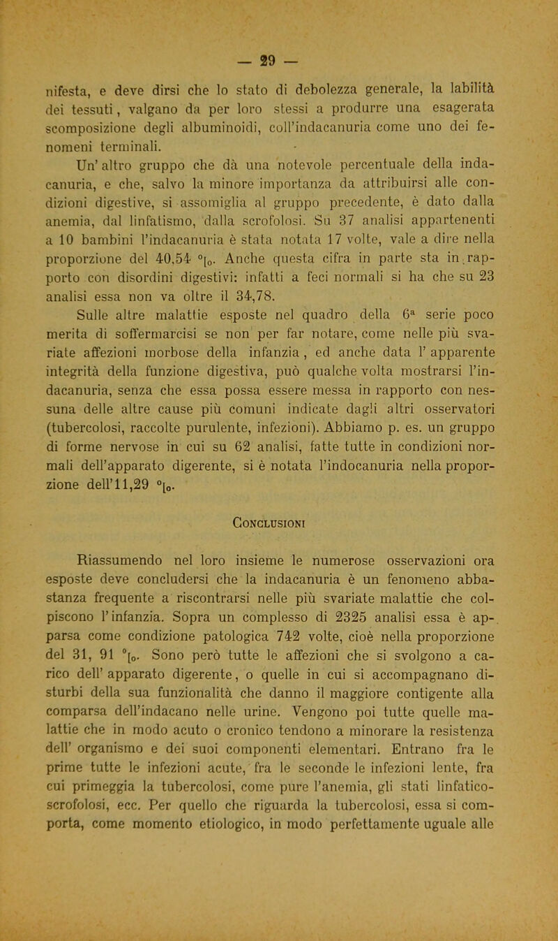 nifesta, e deve dirsi che lo stato di debolezza generale, la labilità dei tessuti, valgano da per loro stessi a produrre una esagerata scomposizione degli albuminoidi, colPindacanuria come uno dei fe- nomeni terminali. Un’ altro gruppo che dà una notevole percentuale della inda- canuria, e che, salvo la minore importanza da attribuirsi alle con- dizioni digestive, si assomiglia al gruppo precedente, è dato dalla anemia, dal linfatismo, dalla scrofolosi. Su 37 analisi appartenenti a 10 bambini l’indacanuria è stata notata 17 volte, vale a dire nella proporzione del 40.54 °[0. Anche questa cifra in parte sta in rap- porto con disordini digestivi: infatti a feci normali si ha che su 23 analisi essa non va oltre il 34,78. Sulle altre malattie esposte nel quadro della 6a serie poco merita di soffermarcisi se non per far notare, come nelle più sva- riate affezioni morbose della infanzia , ed anche data 1’ apparente integrità della funzione digestiva, può qualche volta mostrarsi l’in- dacanuria, senza che essa possa essere messa in rapporto con nes- suna delle altre cause più comuni indicate dagli altri osservatori (tubercolosi, raccolte purulente, infezioni). Abbiamo p. es. un gruppo di forme nervose in cui su 62 analisi, fatte tutte in condizioni nor- mali dell’apparato digerente, si è notata l’indocanuria nella propor- zione dell’11,29 °[0. Conclusioni Riassumendo nel loro insieme le numerose osservazioni ora esposte deve concludersi che la indacanuria è un fenomeno abba- stanza frequente a riscontrarsi nelle più svariate malattie che col- piscono l’infanzia. Sopra un complesso di 2325 analisi essa è ap- parsa come condizione patologica 742 volte, cioè nella proporzione del 31, 91 °[0. Sono però tutte le affezioni che si svolgono a ca- rico dell’ apparato digerente, o quelle in cui si accompagnano di- sturbi della sua funzionalità che danno il maggiore contigente alla comparsa dell’indacano nelle urine. Vengono poi tutte quelle ma- lattie che in modo acuto o cronico tendono a minorare la resistenza dell’ organismo e dei suoi componenti elementari. Entrano fra le prime tutte le infezioni acute, fra le seconde le infezioni lente, fra cui primeggia la tubercolosi, come pure l’anemia, gli stati linfatico- scrofolosi, ecc. Per quello che riguarda la tubercolosi, essa si com- porta, come momento etiologico, in modo perfettamente uguale alle