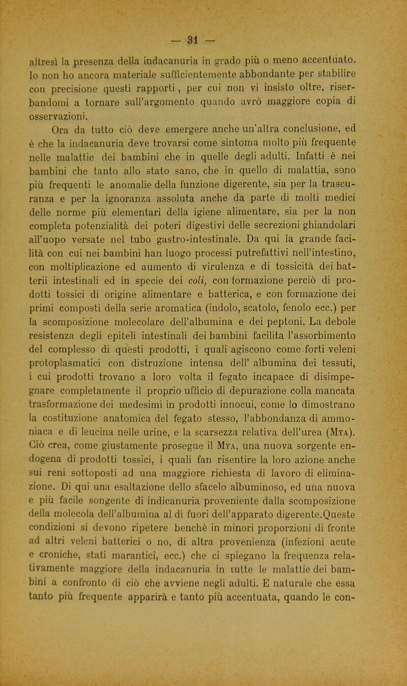 altresì la presenza della indacanuria in grado più o meno accentuato. Io non ho ancora materiale sufficientemente abbondante per stabilire con precisione questi rapporti , per cui non vi insisto oltre, riser- bandomi a tornare sull’argomento quando avrò maggiore copia di osservazioni. Ora da tutto ciò deve emergere anche un'altra conclusione, ed è che la indacanuria deve trovarsi come sintoma molto più frequente nelle malattie dei bambini che in quelle degli adulti. Infatti è nei bambini che tanto allo stato sano, che in quello di malattia, sono più frequenti le anomalie della funzione digerente, sia per la trascu- rala e per la ignoranza assoluta anche da parte di molti medici delle norme più elementari della igiene alimentare, sia per la non completa potenzialità dei poteri digestivi delle secrezioni ghiandolari all’uopo versate nel tubo gastro-intestinale. Da qui la grande faci- lità con cui nei bambini han luogo processi putrefattivi nell’intestino, con moltiplicazione ed aumento di virulenza e di tossicità dei bat- terii intestinali ed in specie dei coli, con formazione perciò di pro- dotti tossici di origine alimentare e batterica, e con formazione dei primi composti della serie aromatica (indolo, scatolo, fenolo ecc.) per la scomposizione molecolare dell’albumina e dei peptoni. La debole resistenza degli epiteli intestinali dei bambini facilita l’assorbimento del complesso di questi prodotti, i quali agiscono come forti veleni protoplasmatici con distruzione intensa dell’ albumina dei tessuti, i cui prodotti trovano a loro volta il fegato incapace di disimpe- gnare completamente il proprio ufficio di depurazione colla mancata trasformazione dei medesimi in prodotti innocui, come lo dimostrano la costituzione anatomica del fegato stesso, l’abbondanza di ammo- niaca e di leucina nelle urine, e la scarsezza relativa dell’urea (Mia). Ciò crea, come giustamente prosegue il Mya, una nuova sorgente en- dogena di prodotti tossici, i quali fan risentire la loro azione anche sui reni sottoposti ad una maggiore richiesta di lavoro di elimina- zione. Di qui una esaltazione dello sfacelo albuminoso, ed una nuova e più facile songente di indicanuria proveniente dalla scomposizione della molecola dell’albumina al di fuori dell’apparato digerente.Queste condizioni si devono ripetere benché in minori proporzioni di fronte ad altri veleni batterici o no, di altra provenienza (infezioni acute e croniche, stati marantici, ecc.) che ci spiegano la frequenza rela- tivamente maggiore della indacanuria in tutte le malattie dei bam- bini a confronto di ciò che avviene negli adulti. E naturale che essa tanto più frequente apparirà e tanto più accentuata, quando le con-