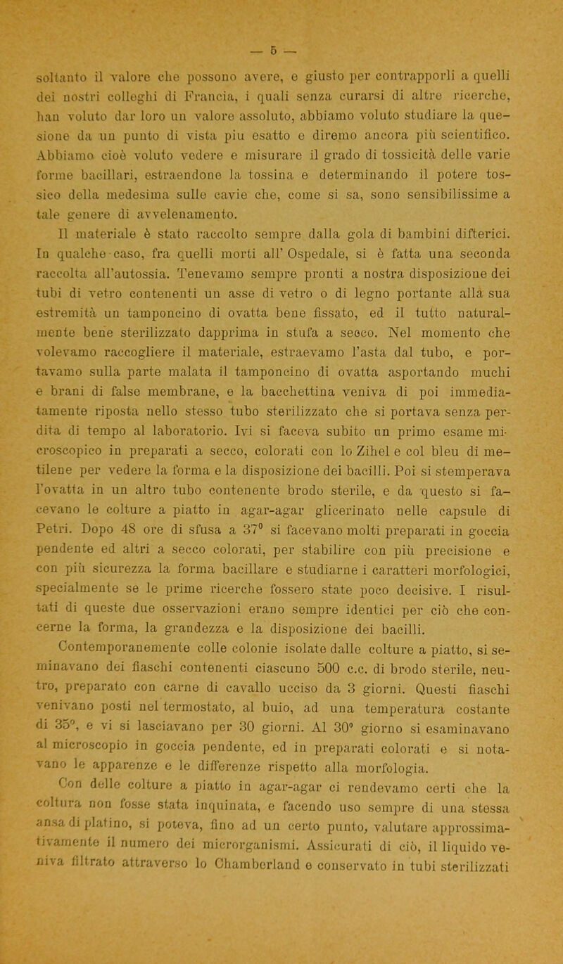 soltanto il valore che possono avere, e giusto per contrapporli a quelli dei nostri colleglli di Francia, i quali senza curarsi di altre ricerche, hau voluto dar loro un valore assoluto, abbiamo voluto studiare la que- sione da un punto di vista piu esatto e diremo ancora più scientifico. Abbiamo cioè voluto vedere e misurare il grado di tossicità delle varie torme bacillari, estraendone la tossina e determinando il potere tos- sico della medesima sullo cavie che, come si sa, sono sensibilissime a tale genere di avvelenamento. Il materiale è stato raccolto sempre dalla gola di bambini difterici. In qualche caso, fra quelli morti all’Ospedale, si è fatta una seconda raccolta aH’autossia. Tenevamo sempre pronti a nostra disposizione dei tubi di vetro contenenti un asse di vetro o di legno portante alla sua estremità un tamponcino di ovatta bene fissato, ed il tutto natural- mente bene sterilizzato dapprima in stufa a secco. Nel momento che volevamo raccogliere il materiale, estraevamo l’asta dal tubo, e por- tavamo sulla parte malata il tamponcino di ovatta asportando muchi e brani di false membrane, e la bacchettina veniva di poi immedia- tamente riposta nello stesso tubo sterilizzato che si portava senza per- dita di tempo al laboratorio. Ivi si faceva subito un primo esame mi- croscopico in preparati a secco, colorati con lo Zihel e col bleu di me- tilene per vedere la forma e la disposizione dei bacilli. Poi si stemperava l’ovatta in un altro tubo contenente brodo sterile, e da questo si fa- cevano le colture a piatto in agar-agar glicerinato nelle capsule di Petri. Dopo 48 ore di sfusa a 37° si facevano molti preparati in goccia pendente ed altri a secco colorati, per stabilire con piii precisione e con più sicurezza la forma bacillare e studiarne i caratteri morfologici, specialmente se le prime ricerche fossero state poco decisive. I risul- tati di queste due osservazioni erano sempre identici per ciò che con- cerne la forma, la grandezza e la disposizione dei bacilli. Contemporanemente colle colonie isolate dalle colture a piatto, si se- minavano dei fiaschi contenenti ciascuno 500 c.c. di brodo sterile, neu- tro, preparato con carne di cavallo ucciso da 3 giorni. Questi fiaschi venivano posti nel termostato, al buio, ad una temperatura costante di 35°, e vi si lasciavano per 30 giorni. Al 30° giorno si esaminavano al microscopio in goccia pendente, ed in preparati colorati e si nota- vano le apparenze e le differenze rispetto alla morfologia. Con delle colture a piatto in agar-agar ci rendevamo certi che la coltura non fosse stata inquinata, e facendo uso sempre di una stessa ansa di platino, si poteva, fino ad un certo punto, valutare approssima- tivamente il numero dei microrganismi. Assicurati di ciò, il liquido ve- niva filtrato attraverso lo Chambcrland e conservato in tubi sterilizzati