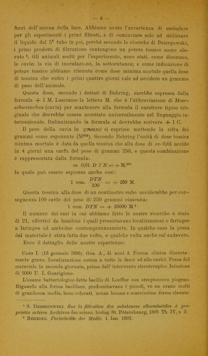 fuori dell’azione della luce. Abbiamo avuto l’avvertenza di escludere per gli esperimenti i primi filtrati, e di cominciare solo ad utilizzare il liquido dal 5° tubo in poi, perchè secondo le ricerche di Dziergowski, i primi prodotti di filtrazione contengono un potere tossico meno ele- vato h Gli animali scelti per l’esperimento, sono stati, come dicemmo, le cavie: la via di inoculazione, la sottocutanea; e come indicazione di potere tossico abbiamo ritenuto come dose minima mortale quella dose di tossina che entro i primi quattro giorni vale ad uccidere un grammo di peso dell’animale. Questa dose, secondo i dettati di Behring, sarebbe espressa dalla formula + 1 M. Lasciamo la lettera M. che è l’abbreviazione di Meer- schweinchen (cavia) per mantenere alla formula il carattere tipico ori- ginale che dovrebbe essere accettato universalmente nel linguaggio in- ternazionale. Italianizzando la formula si dovrebbe scrivere -f 1 C. Il peso della cavia in grammi si esprime mettendo la cifra dei grammi come esponente (M250). Secondo Behring l’unità di dose tossica minima mortale è data da quella tossina che alla dose di cc-0,01 uccide in 4 giorni una cavia del peso di grammi 250, e questa combinazione è rappresentata dalla formula: cc. 0,01 D T N — M.260 la quale può essere espressa anche così: 1 DTN OKn 1 ccm. — — = 4- 250 M. Questa tossina alla dose di un centimetro cubo ucciderebbe per con- seguenza 100 cavie del peso di 250 grammi ciascuna: 1 ccm. DTN = H- 25000 M.1 2 Il numero dei casi in cui abbiamo fatto le nostre ricerche è stato di 21, offertici da bambini i quali presentavano localizzazioni o faringee a laringee od ambedue contemporaneamente. In qualche caso la presa del materiale è stata fatta due volte, o qualche volta anche sul cadavere. Ecco il dettaglio delle nostre esperienze: Caso I. (13 gennaio 1896). Gra. A , di anni 4. Forma clinica discreta- mente grave. Localizzazione estesa a tutte le fauci ed alle narici. Presa del materiale in seconda giornata, prima dell’ intervento sieroterapico Iniezione di 3000 U. I. Guarigione. L’esame batteriologico dette bacillo di Loeffler con streptococco piogeno- Riguardo alla forma bacillare, predominavano i piccoli, ve ne erano molti di grandezza media, bene colorati, senza lacune e scarsissime forme davate. 1 S. Dziergowski. Sur la filtration des substances albumino’ides à pro- prietés actives. Archives des scienc. biolog. St. Pétersbourg, 1895 Th. IV, n 3 2 Beiiring. Fortscliritte der Medie. 1. Ian. 1897.