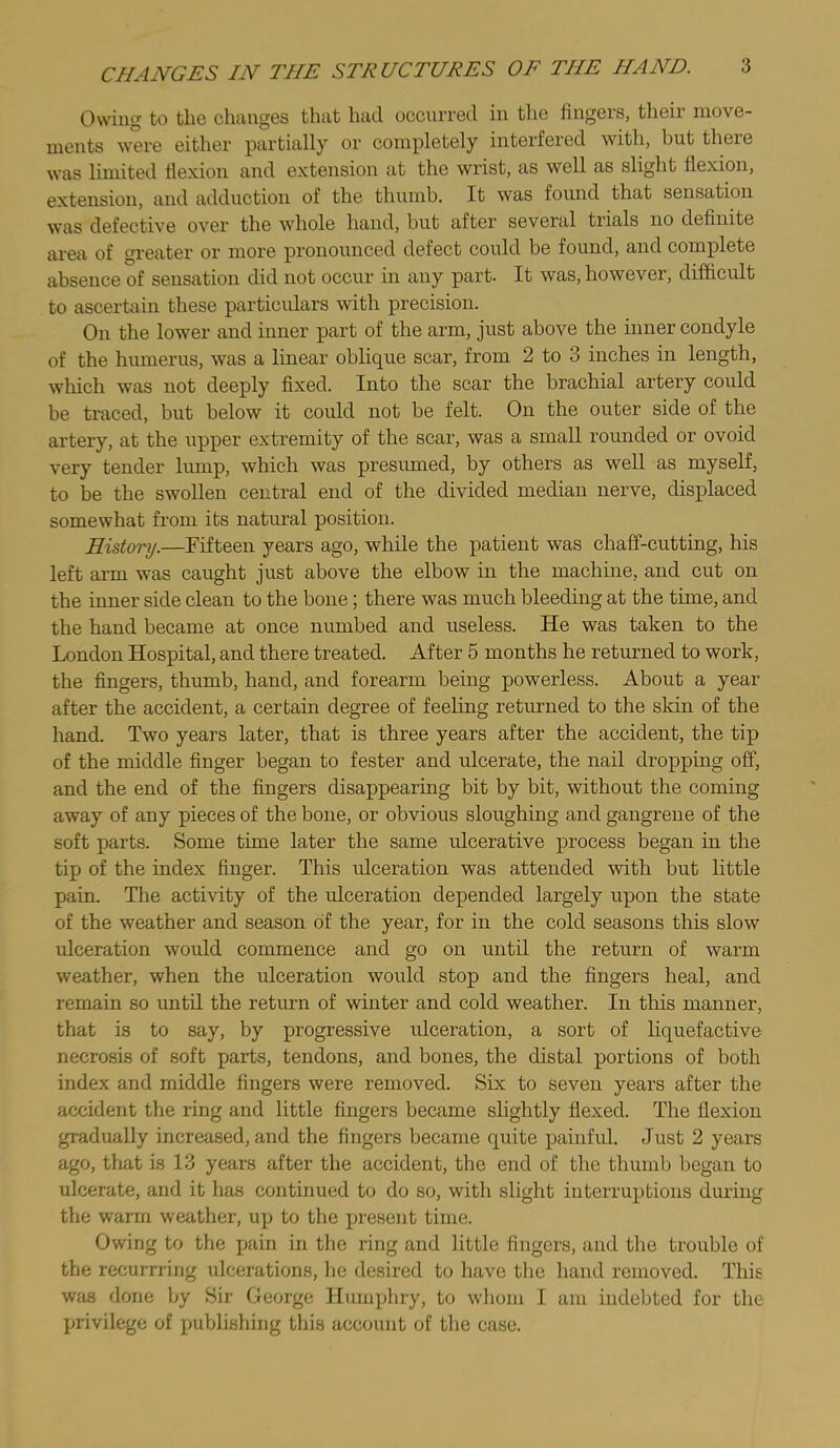 CHANGES IN THE STRUCTURES OF THE HAND. Owing to the changes that had occurred in the fingers, their move- ments were either partially or completely interfered with, but theie was limited flexion and extension at the wrist, as well as slight flexion, extension, and adduction of the thumb. It was foimd that sensation was defective over the whole hand, but after several trials no definite area of greater or more pronounced defect could be found, and complete absence of sensation did not occur in any part. It was, however, difficult to ascertain these particulars with precision. On the lower and inner part of the arm, just above the inner condyle of the humerus, was a linear oblique scar, from 2 to 3 inches in length, which was not deeply fixed. Into the scar the brachial artery could be traced, but below it could not be felt. On the outer side of the artery, at the upper extremity of the scar, was a small rounded or ovoid very tender lump, which was presumed, by others as well as myself, to be the swollen central end of the divided median nerve, displaced somewhat from its natural position. History.—Fifteen years ago, while the patient was chaff-cutting, his left arm was caught just above the elbow in the machine, and cut on the inner side clean to the bone; there was much bleeding at the time, and the hand became at once numbed and useless. He was taken to the London Hospital, and there treated. After 5 months he returned to work, the fingers, thumb, hand, and forearm being powerless. About a year after the accident, a certain degree of feeling returned to the skin of the hand. Two years later, that is three years after the accident, the tij) of the middle finger began to fester and ulcerate, the nail dropping off, and the end of the fingers disappearing bit by bit, without the coming away of any pieces of the bone, or obvious sloughing and gangrene of the soft parts. Some time later the same ulcerative process began in the tip of the index finger. This ulceration was attended with but little pain. The activity of the ulceration depended largely upon the state of the weather and season of the year, for in the cold seasons this slow ulceration would commence and go on until the return of warm weather, when the ulceration would stop and the fingers heal, and remain so until the return of winter and cold weather. In this manner, that is to say, by progressive idceration, a sort of liquefactive necrosis of soft parts, tendons, and bones, the distal portions of both index and middle fingers were removed. Six to seven years after the accident the ring and little fingers became slightly flexed. The flexion gradually increased, and the Angers became quite painful. Just 2 years ago, that is 13 years after the accident, the end of the thumb began to ulcerate, and it has continued to do so, with slight interruptions during the warm weather, up to the present time. Owing to the pain in the ring and little fingers, and the trouble of the recurrring ulcerations, he desired to have the hand removed. This was done by Sir George Humpliry, to whom I am indebted for the privilege of publishing this account of the case.