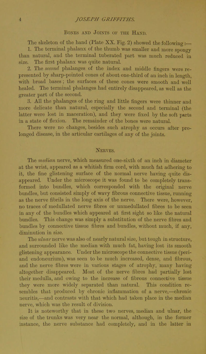 Bones and Joints of the Hand. The skeleton of the hand (Plate XX. Fig. 2) showed the following:— 1. The terminal phalanx of the thumb was smaller and more spongy than natural, and the terminal tuberated part was much reduced in size. The first phalanx was quite natural. 2. The second phalanges of the index and middle fingers were re- presented by sharp-pointed cones of about one-third of an inch in length, with broad bases; the surfaces of these cones were smooth and well healed. The terminal phalanges had entirely disappeared, as well as the greater part of the second. 3. All the phalanges of the ring and little fingers were thinner and more delicate than natural, especially the second and terminal (the latter were lost in maceration), and they were fixed by the soft parts in a state of flexion. The remamder of the bones were natui’al. There were no changes, besides such atrophy as occurs after pro- longed disease, in the articular cartilages of any of the joints. Xerves. The medAan nerve, which measured one-sixth of an inch in diameter at the wrist, appeared as a whitish firm cord, with much fat adhering to it, the fine glistening surface of the normal nerve having quite dis- appeared. Under the microscope it was found to be completely trans- formed into bundles, which corresponded with the original nerve bundles, but consisted simply of wavy fibrous connective tissue, running as the nerve fibrils in the long axis of the nerve. There were, however, no traces of meduUated nerve fibres or unmedullated fibres to be seen in any of the bundles which appeared at first sight so like the natural bundles. This change was simply a substitution of the nerve fibres and bundles by connective tissue fibres and bundles, without much, if any, diminution in size. The idnar nerve was also of nearly natural size, but tough in structure, and surrounded like the median with much fat, having lost its smooth glistening appearance. Under the microscope the connective tissue (peri- and endoneurium), was seen to be much mcreased, dense, and fibrous, and the nerve fibres were in various stages of atrophy, many having altogether disappeared. Most of the nerve fibres had partially lost their medulla, and owing to the increase of fibrous connective tissue they were more widely separated than natural. This condition re- sembles that produced by chronic inflammation of a nerve,—chronic neuritis,—and contrasts with that which had taken place in the median nerve, which was the result of division. It is noteworthy that in these two nerves, median and ulnar, the size of the trunks was very near the normal, although, in the former instance, the nerve substance had completely, and in the latter in