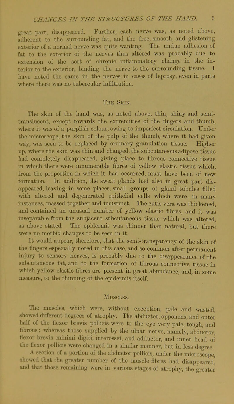 great part, disappeared. Further, each nerve was, as noted above, adherent to the surrounding fat, and the free, sinootli, and glistening exterior of a normal nerve was quite wanting. The undue adhesion of fat to the exterior of the nerves thus altered was probably due to extension of the sort of chronic inflammatory change in the in- terior to the exterior, binding the nerve to the surrounding tissue. I have noted the same in the nerves in cases of leprosy, even in parts where there was no tubercular infiltration. The Skin. The skin of the hand was, as noted above, thin, shiny and semi- translucent, except towards the extremities of the fingers and thumb, where it was of a purphsh colour, owing to imperfect circulation. Under the microscope, the skin of the pulp of the thumb, whei'e it had given way, was seen to be replaced by ordinary granulation tissue. Higher up, where the skin was thin and changed, the subcutaneous adipose tissue had completely disappeared, giving place to fibrous connective tissue in which there were innumerable fibres of yellow elastic tissue which, from the proportion in which it had occurred, must have been of new formation. In addition, the sweat glands had also in great part dis- appeared, leaving, in some places, small groups of gland tubules filled with altered and degenerated epithelial cells which were, in many instances, massed together and indistinct. The cutis vera was thickened, and contained an unusual number of yellow elastic fibres, and it was inseparable from the subjacent subcutaneous tissue which was altered, as above stated. The epidermis was thinner than natural, but there were no morbid changes to be seen in it. It would appear, therefore, that the semi-transparency of the skin of the fingers especially noted in this case, and so common after permanent injury to sensory nerves, is probably due to the disappearance of the subcutaneous fat, and to the formation of fibrous connective tissue in which yellow elastic fibres are present in great abimdance, and, in some measure, to the thinning of the epidermis itself. Muscles. The muscles, which were, without exception, pale and wasted, .showed different degrees of atrophy. The abductor, opponens, and outer half of the flexor brevis polhcis were to the eye very pale, tough, and fibrous; whereas those supplied by the ulnar nerve, namely, abductor, flexor brevis minimi digiti, interossei, and adductor, and inner head of the flexor pollicis were changed in a similar manner, but in less degree. A section of a portion of the abductor pollicis, under the microscope, showed that the greater number of the muscle fibres had disappeared' and that those remaining were in various stages of atrophy, the greater