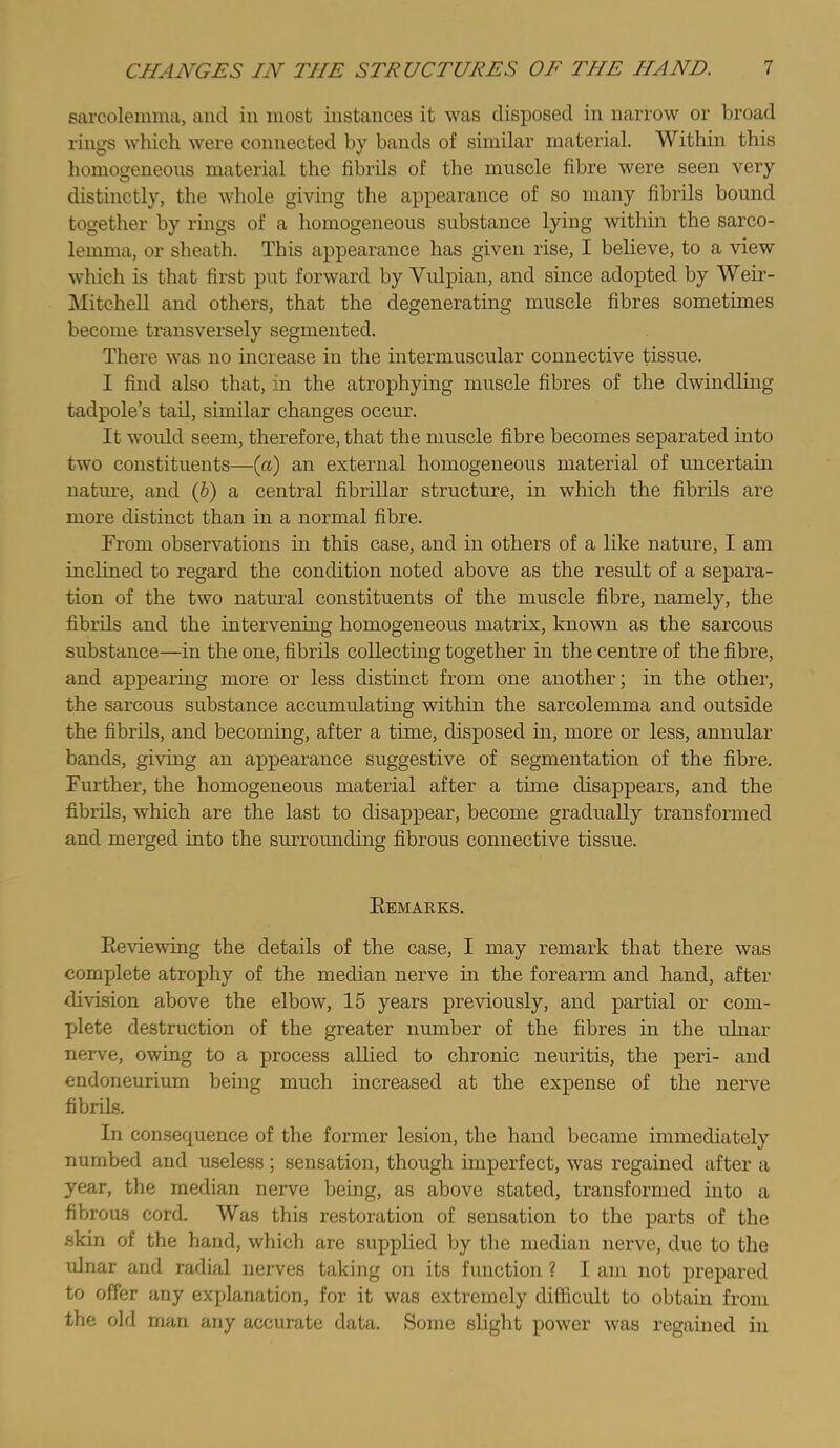 sarcolemma, and in most instances it was disposed in narrow or broad rings which were connected by bands of similar material. Within this homogeneous material the fibrils of the muscle fibre were seen very distinctly, the whole giving the appearance of so many fibrils bound together by rings of a homogeneous substance lying within the sarco- lemma, or sheath. This appearance has given rise, I believe, to a view which is that first put forward by Vulpian, and since adopted by Weir- Mitchell and others, that the degenerating muscle fibres sometimes become transversely segmented. There was no increase in the intermuscular connective tissue. I find also that, in the atrophying muscle fibres of the dwindling tadpole’s tail, similar changes occur. It woidd seem, therefore, that the muscle fibre becomes separated into two constituents—{a) an external homogeneous material of uncertain nature, and (&) a central fibrillar structure, in which the fibrils are more distinct than in a normal fibre. From observations in this case, and in others of a like nature, I am inclined to regard the condition noted above as the result of a separa- tion of the two natural constituents of the muscle fibre, namely, the fibrils and the intervening homogeneous matrix, known as the sarcous substance—in the one, fibrils collecting together in the centre of the fibre, and appearing more or less distinct from one another; in the other, the sarcous substance accumulating within the sarcolemma and outside the fibrils, and becoming, after a time, disposed in, more or less, annular bands, giving an appearance suggestive of segmentation of the fibre. Further, the homogeneous material after a time disappears, and the fibrils, which are the last to disappear, become gradually transformed and merged into the surromiding fibrous connective tissue. Eemarks. Eeviewing the details of the case, I may remark that there was complete atrophy of the median nerve in the forearm and hand, after division above the elbow, 15 years previously, and partial or com- plete destruction of the greater number of the fibres in the ulnar nerve, owing to a process allied to chronic neuritis, the peri- and endoneurium being much increased at the expense of the nerve fibrils. In consequence of the former lesion, the hand became immediately numbed and useless; sensation, though imperfect, was regained after a year, the median nerve being, as above stated, transformed into a fibrous cord. Was this restoration of sensation to the parts of the skin of the hand, which are supplied by the median nerve, due to the tilnar and radial nerves taking on its function ? I am not prepared to offer any explanation, for it was extremely difficult to obtain from the old man any accurate data. Some slight power was regained in