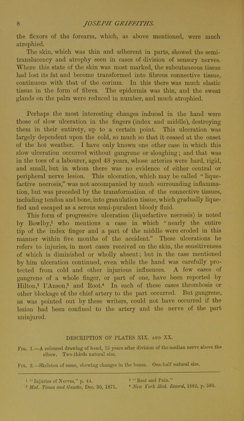 the flexors of the forearm, which, as above mentioned, were much atrophied. The skin, which was thin and adherent in parts, showed the semi- translucency and atrophy seen in cases of division of sensory nerves. Where this state of the skin was most marked, the subcutaneous tissue had lost its fat and become transformed into fibrous connective tissue, continuous with that of the coriuni. In this there was much elastic tissue in the form of fibres. The epidermis was thin, and the sweat glands on the palm were reduced in number, and much atrophied. Perhaps the most interesting changes induced in the hand were those of slow rdceration in the fingers (index and middle), destroying them in their entirety, up to a certain point. This ulceration was largely dependent upon the cold, so much so that it ceased at the onset of the hot weather. I have only known one other case in which this slow ulceration occurred without gangrene or sloughing; and that was in the toes of a labourer, aged 48 years, whose arteries were hard, rigid, and small, but in whom there was no evidence of either central or peripheral nerve lesion. This ulceration, which may be called “ lique- factive necrosis,” was not accompanied by much surrounding inflamma- tion, but was preceded by the transformation of the connective tissues, including tendon and bone, into granulation tissue, which gradually lique- fied and escaped as a serous semi-purulent bloody fluid. This form of progressive ulceration (liquefactive necrosis) is noted by Bowlby,^ who mentions a case in which “ nearly the entii’e tip of the index finger and a part of the middle were eroded in this manner within five months of the accident.” These ulcerations he refers to injuries, in most cases received on the skin, the sensitiveness of which is diminished or wholly absent; but in the case mentioned by him ulceration continued, even while the hand was carefully pro- tected from cold and other injurious influences. A few cases of gangrene of a whole finger, or part of one, have been reported by Hilton,2 I’Auson,^ and Koot.^ In each of these cases thrombosis or other blockage of the chief artery to the part occurred. But gangrene, as was pointed out by these writers, could not have occurred if the lesion had been confined to the artery and the nerve of the part uninjured. DESCRIPTION OF PLATES XIX. and XX. Fra. 1.—A coloured dramug of hand, 15 years after division of the median nerve above the elbow. Two-thirds natural size. Fig. 2.—Skeleton of same, .showing changes in the bones. One-half natural size. 1 “ Injuries of Nerves,” p. 44. - “ Rest and Pain.” Med. Times and Gazette, Dec. 30, 1871. ■* New York Med. Record, 1882, p. 560.