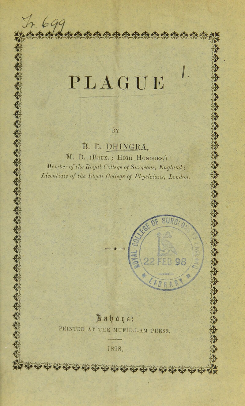 PLAGUE E!Y B. L. DPIINGRA, M. I3. (Bkdx. ; High HosoaR?^) Meniher of the Royal College of Surgeons, England • Licentiate of the Rbijal College of RhysicianSj London. J898. PllINTED AT THE MUFIIM-AM PRESS,