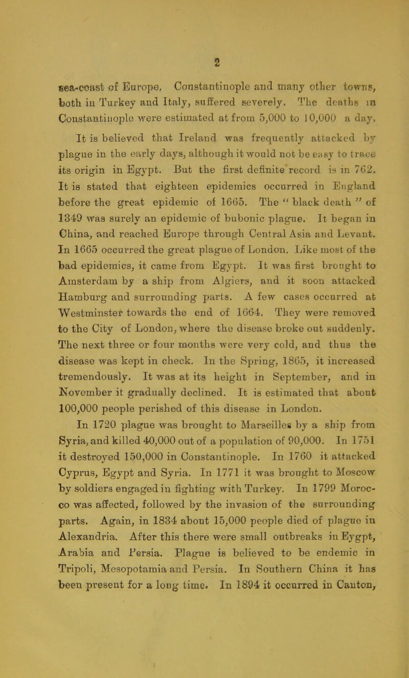 sea-coast of Europe, Constantinople and many otlier towns, both in Turkey and Italy, suffered severely. The deaths m Constantinople were estimated at from 5,000 to 10,000 a day. It is believed that Ireland was frequently attacked by plague in the early days, although it would not be easy to trace its origin in Egypt. But the first definite*record is in 702. It is stated that eighteen epidemics occurred in England before the great epidemic of 1665, The “ black death ” of 1349 was surely an epidemic of bubonic plague. It began in China, and reached Europe through Central Asia and Levant. In 1665 occurred the great plague of London. Like most of the bad epidemics, it came from Egypt. It was first brought to Amsterdam by a ship from Algiers, and it soon attacked Hamburg and surrounding parts. A few cases occurred at Westminster towards the end of 1664. They were removed to the City of London, where the disease broke out suddenly. The next three or four months were very cold, and thus the disease was kept in check. In the Spring, 1865, it increased tremendously. It was at its height in September, and in November it gradually declined. It is estimated that about 100,000 people perished of this disease in London. In 1720 plague was brought to Marseilles by a ship from Syria, and killed 40,000 out of a population of 90,000. In 1751 it destroyed 150,000 in Constantinople. In 1760 it attacked Cyprus, Egypt and Syria. In 1771 it was brought to Moscow by soldiers engaged in fighting with Turkey. In 1799 Moroc- co was affected, followed by the invasion of the surrounding parts. Again, in 1834 about 15,000 people died of plague in Alexandria. After this there were small outbreaks in Eygpt, Arabia and Bersia. Plague is believed to be endemic in Tripoli, Mesopotamia and Persia. In Southern China it has been present for a long time. In 1894 it occurred in Canton,