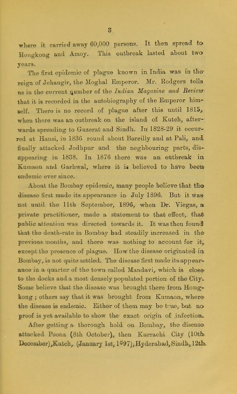 ■where it carried away 60,000 persons. It then spread to Hongkong and Amoy. This outbreak lasted about two years. Tlie first epidemic of plague known in India was in the* reign of Jehangir, the Moghal Emperor. Mr. Rodgers tells ns in the current qumber of the Indian Magazine and Review that it is recorded in the autobiography of the Emperor him- self. There is no record of plague after this until 1815^ when there was an outbreak on the island of Kutch, after- wards spreading to Guzerat and Sindh. In 1828-20 it occur- red at Hansi, in 1836 round about Bareilly and at Pali, and finally attacked Jodhpur and the neghbouring parts, diS'^ appearing in 1838. In 1876 there was an- otitbreak irs Kumaon and Garhwal, where it is believed to have beea endemic ever since. About the Bombay epidemic, many people believe that th© disease first made its appearance in July 1896. But it was not until the 11th September, 1896, when Hr. Viegas, a private practitioner, made a statement to> that effect,., that public attention was directed towards it. It was then found tliat the death-rate in Bombay had steadily increased in the previous m.onths, and there was nothing to account for it,, except the presence of plague. How the disease originated in Bombay, is not quite settled. The disease first made itsappear- ance in a quarter of the town called Mandavi,. which is ©lose to the docks and a most densely populated portion of the’City.. Some believe that the disease was brought there from Hong- kong ; others say that it was brought from Kumaon,. where the disease is endemic. Either of them may be t”ue, hut. no proof is yet available to show the exact origin of .infection. After getting a thorough hold on Bombay, the disease attacked Poona (8th October), then Kurrachi City (10th December)^utch, (January 1st, 1^97),Hyderabad,Sindh,.12tK