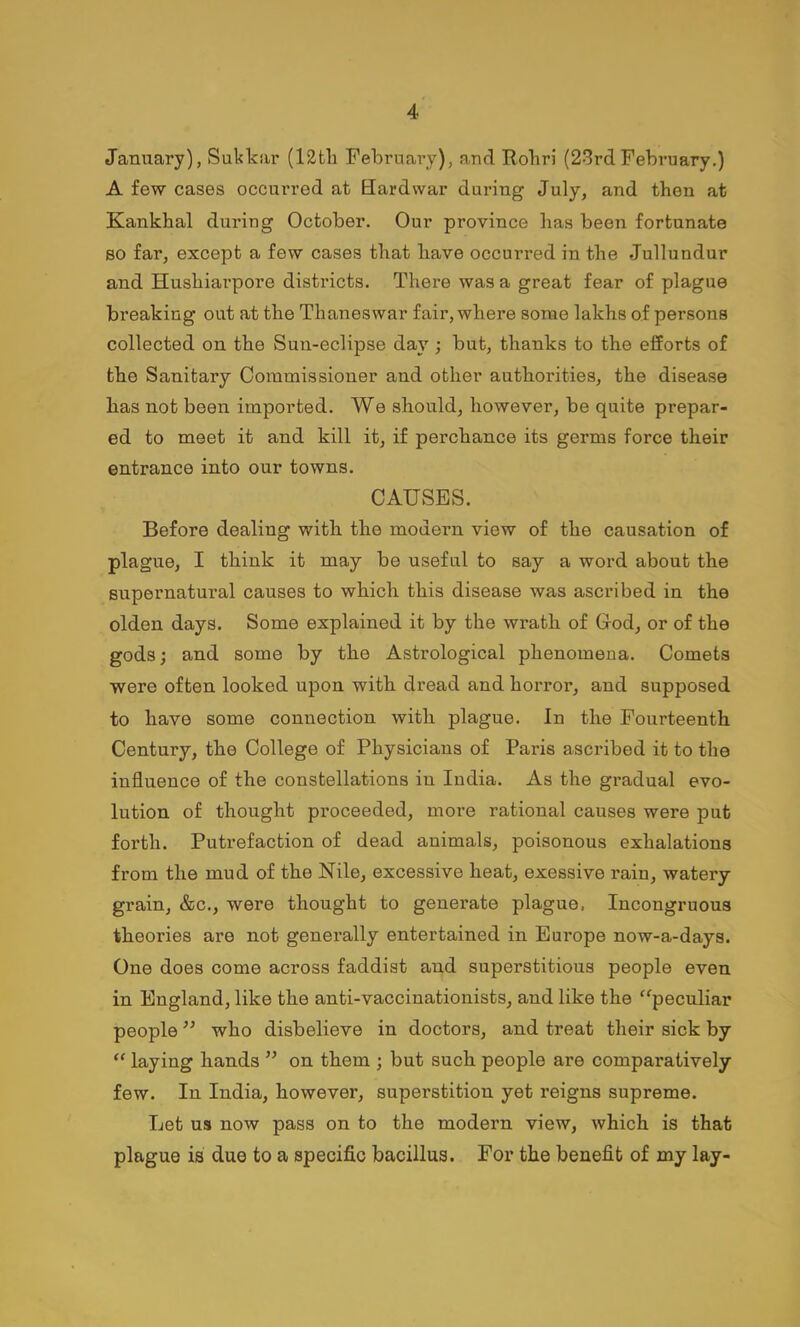 January), Sukkar (I2tli February), and Robri (23rdFebruary.) A few cases occurred at Bardwar during July, and then at Kankhal during October. Our province has been fortunate BO far, except a few cases that have occurred in the Jullundur and Hushiarpore districts. There was a great fear of plague bi’eaking out at the Thaneswar fair, where some lakhs of persons collected on the Sun-eclipse day ; but, thanks to the efforts of the Sanitary Commissioner and other authorities, the disease has not been imported. We should, however, be quite prepar- ed to meet it and kill it, if perchance its germs force their entrance into our towns. CAUSES. Before dealing with the modern view of the causation of plague, I think it may be useful to say a word about the supernatural causes to which this disease was ascribed in the olden days. Some explained it by the wrath of Cod, or of the gods; and some by the Astrological phenomena. Comets were often looked upon with dread and horror, and supposed to have some connection with plague. In the Fourteenth Century, the College of Physicians of Paris ascribed it to the influence of the constellations in India. As the gradual evo- lution of thought proceeded, more rational causes were put forth. Putrefaction of dead animals, poisonous exhalations from the mud of the Nile, excessive heat, exessive rain, watery grain, &c., were thought to generate plague. Incongruous theories are not generally entertained in Europe now-a-days. One does come across faddist and superstitious people even in England, like the anti-vaccinationists, and like the ‘^peculiar people who disbelieve in doctors, and treat their sick by “ laying hands ” on them ; but such people are comparatively few. In India, however, superstition yet reigns supreme. Let us now pass on to the modern view, which is that plague is due to a specific bacillus. For the benefit of my lay-