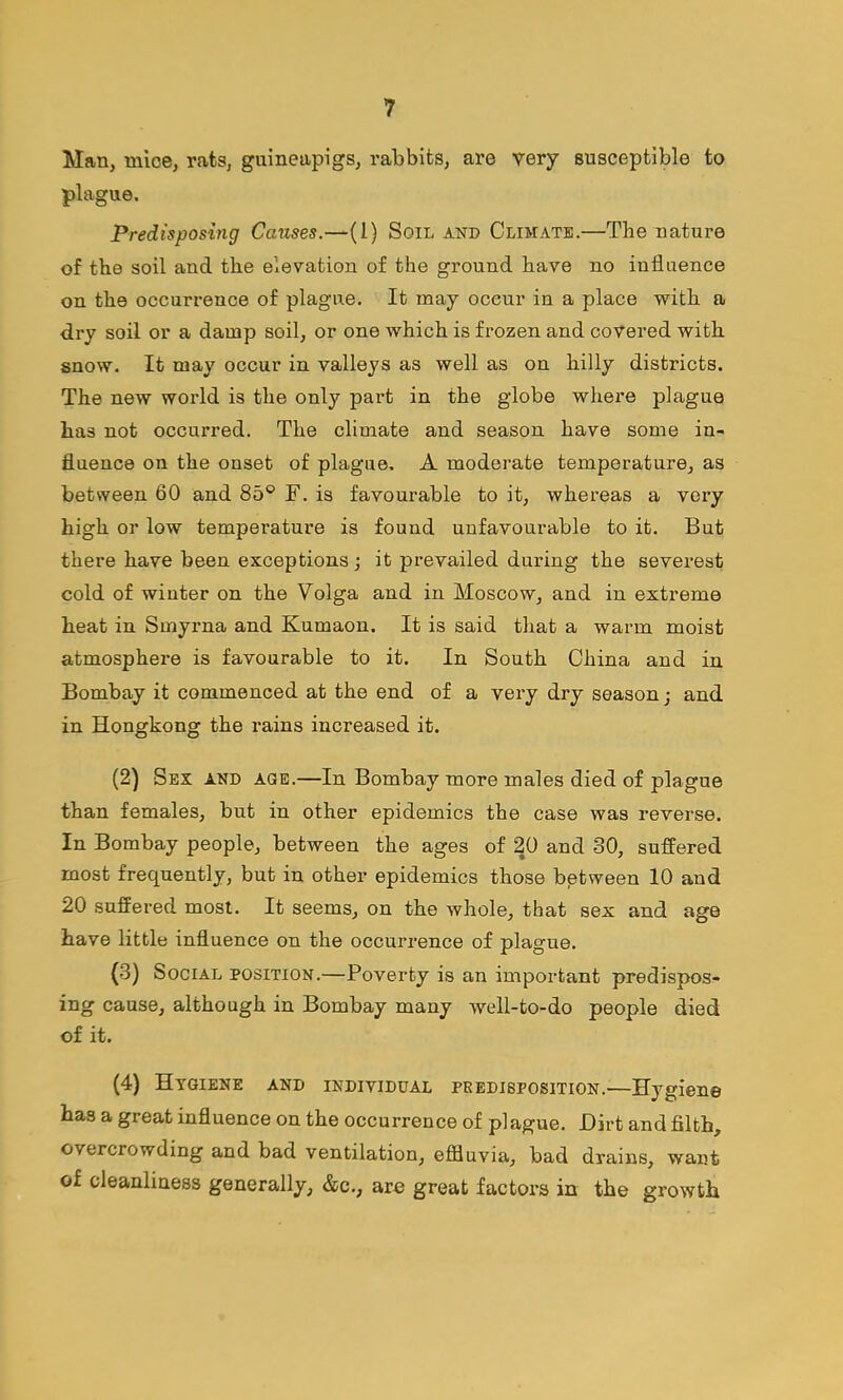 Man, mice, rats, guineapigs, rabbits, are very susceptible to plague. Predisposing Causes.—(1) Soil and Climate.—The nature of the soil and the elevation of the ground have no influence on the occurrence of plague. It may occur in a place with a dry soil or a damp soil, or one which is frozen and covered with snow. It may occur in valleys as well as on hilly districts. The new world is the only part in the globe where plague has not occurred. The climate and season have some in- fluence on the onset of plague, A moderate temperature, as between 60 and 85® F. is favourable to it, whereas a very high or low temperature is found unfavourable to it. But there have been exceptions j it prevailed during the severest cold of winter on the Volga and in Moscow, and in extreme heat in Smyrna and Kumaon. It is said that a warm moist atmosphere is favourable to it. In South China and in Bombay it commenced at the end of a very dry season j and in Hongkong the rains increased it. (2) Sex and age.—In Bombay more males died of plague than females, but in other epidemics the case was reverse. In Bombay people, between the ages of 20 and 30, suffered most frequently, but in other epidemics those bptween 10 and 20 suffered most. It seems, on the whole, that sex and age have little influence on the occurrence of plague. (3) Social position.—Poverty is an important predispos- ing cause, although in Bombay many well-to-do people died of it. (4) Hygiene and individual predisposition.—Hygiene has a great influence on the occurrence of plague. Dirt and filth, overcrowding and bad ventilation, eiffluvia, bad drains, want of cleanliness generally, &c., are great factors in the growth