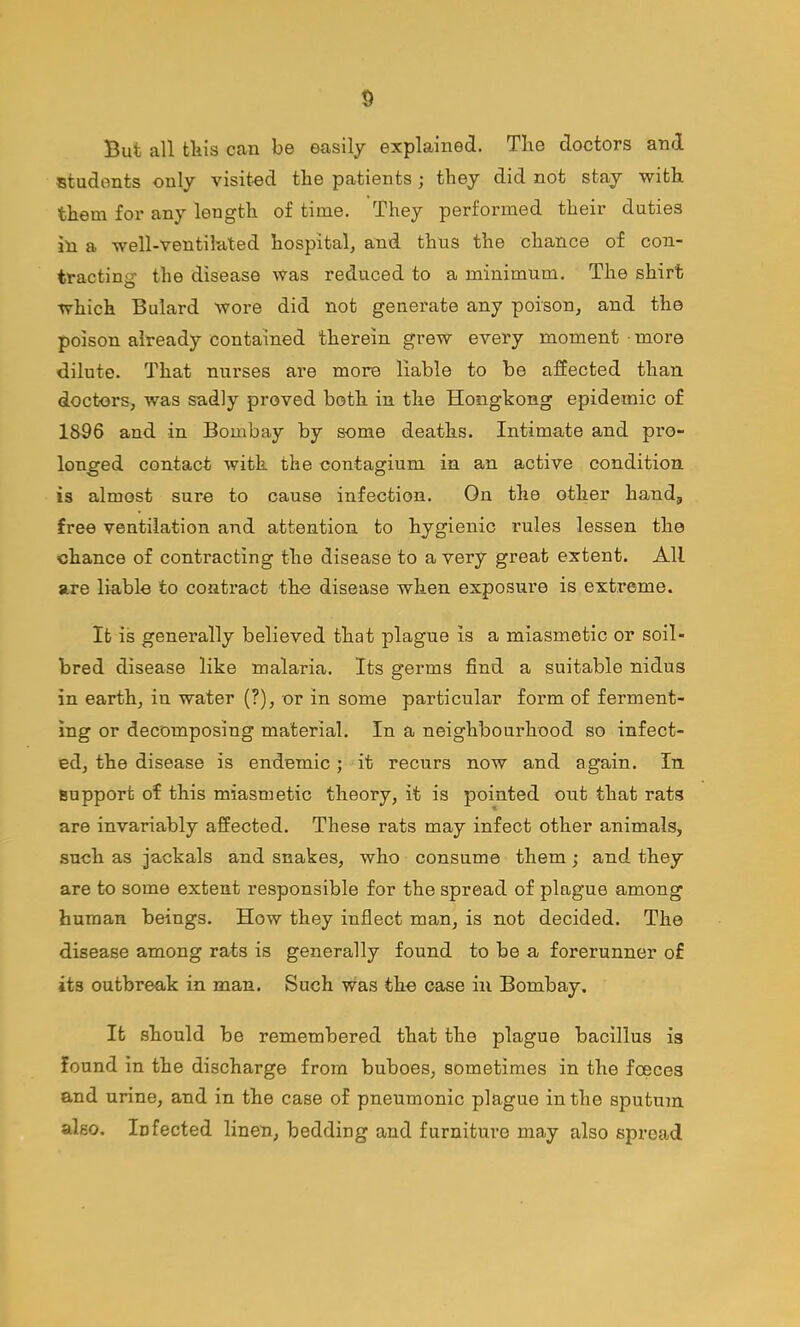 But all fcliis can be easily explained. The doctors and students only visit-ed the patients ; they did not stay with them for any length of time. They performed their duties in a well-ventilated hospital, and thus the chance of con- tracting the disease was reduced to a minimum. The shirt which Bulard wore did not generate any poison, and the poison already contained therein grew every moment • more dilute. That nurses are more liable to be a:ffected than doctors, was sadly proved both in the Hongkong epidemic of 18-96 and in Bombay by some deaths. Intimate and pro- longed contact with the contagium in an active condition is almost sure to cause infection. On the other hand, free ventilation and attention to hygienic rules lessen the chance of contracting the disease to a very great extent. All are liable to contract the disease when exposure is extreme. It is generally believed that plague is a miasmetic or soil- bred disease like malaria. Its germs find a suitable nidus in earth, in water (?), or in some particular form of ferment- ing or decomposing material. In a neighbourhood so infect- ed, the disease is endemic; it recurs now and again. In support of this miasmetic theory, it is pointed out that rats are invariably affected. These rats may infect other animals, such as jackals and snakes, who consume them; and they are to some extent responsible for the spread of plague among human beings. How they inflect man, is not decided. The disease among rats is generally found to be a forerunner of its outbreak in man. Such was the case in Bombay, It should be remembered that the plague bacillus is found in the discharge from buboes, sometimes in the foeces and urine, and in the case of pneumonic plague in the s2Dutu7n also. Infected linen, bedding and furniture may also spread