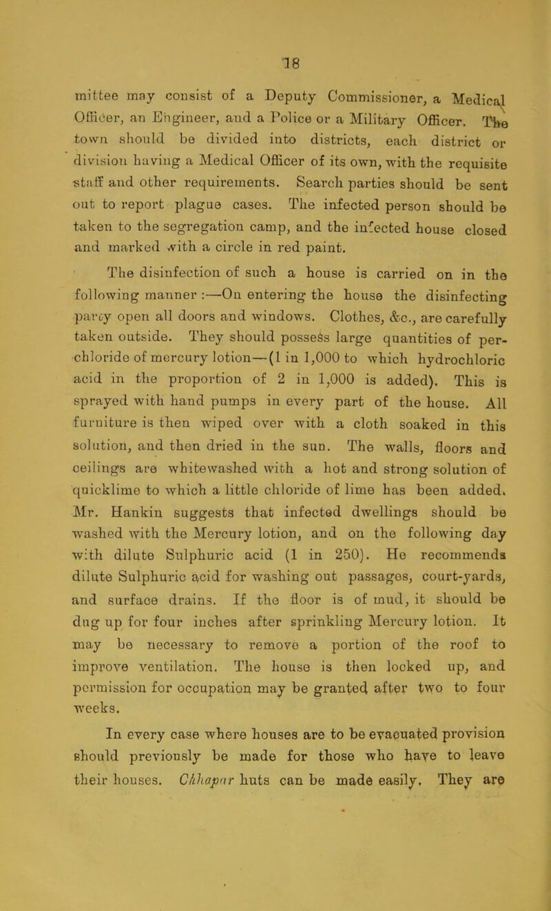 litfcee may consist of a Deputy Commissioner, a Medica^ llicer, an Engineer, and a Police or a Military Officer. THe mil Officer, an Engineer, and a Police or a Military Officer. THe town should be divided into districts, each district or division having a Medical Officer of its own, with the requisite staff and other requirements. Search parties should be sent out to report plague cases. The infected person should be taken to the segregation camp, and the infected house closed and marked with a circle in red paint. The disinfection of such a house is carried on in the following manner :—On entering the house the disinfecting paroy open all doors and windows. Clothes, &c., are carefully taken outside. They should possess large quantities of per- chloride of mercury lotion—(1 in 1,000 to which hydrochloric acid in the proportion of 2 in 1,000 is added). This is sprayed with hand pumps in every part of the house. All furniture is then wiped over with a cloth soaked in this solution, and then dried in the sun. The walls, floors and ceilings are whitewashed with a hot and strong solution of quicklime to which a little chloride of lime has been added. Mr. Hankin suggests that infected dwellings should be washed with the Mercury lotion, and on the following day with dilute Sulphuric acid (1 in 250). He recommends dilute Sulphuric acid for washing out passages, court-yards, and surface drains. If the floor is of mud, it should be dug up for four inches after sprinkling Mercury lotion. It may be necessary to remove a portion of the roof to improve ventilation. The house is then looked up, and poi’mission for occupation may be granted after two to four weeks. In every case where houses are to be evacuated provision should previously be made for those who haT© to leave their houses. Chhapnr huts can be made easily. They are