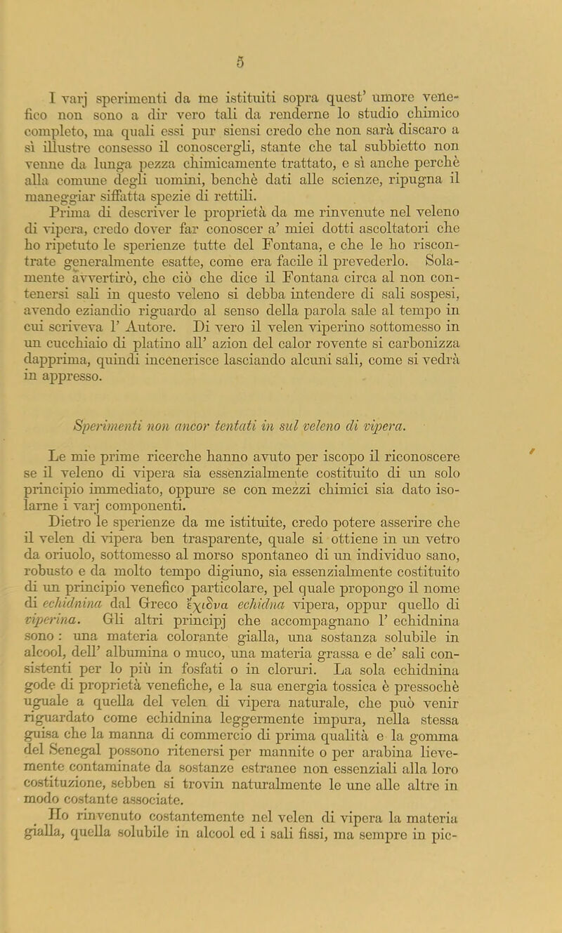 I varj sperimenti da me istituiti sopra quest’ umore vene- fico non sono a dir vero tali da renderne lo studio cliimico completo, ma quali essi pur siensi credo che non sarà discaro a SI illustre consesso il conoscergli, stante che tal subhietto non venne da lunga pezza chimicamente trattato, e sì anche perchè alla comiine degli uomini, benché dati alle scienze, ripugna il maneggiar siffixtta spezie di rettili. Prima di descriver le proprietà da me rinvenute nel veleno di lùpera, credo dover far conoscer a’ miei dotti ascoltatori che ho ripetuto le sperienze tutte del Fontana, e che le ho riscon- trate generalmente esatte, come era facile il prevederlo. Sola- mente avvertirò, che ciò che dice il Fontana circa al non con- tenersi sali in questo veleno si debba intendere di sali sospesi, avendo eziandio riguardo al senso della parola sale al temj)o in cui scriveva 1’ Autore. Di vero il velen viperino sottomesso in un cucchiaio di platino all’ azion del calor rovente si carbonizza dapprima, quindi incenerisce lasciando alcuni sali, come si vedrà in appresso. Sperimenti non ancor tentati in sul veleno di vipera. Le mie prime ricerche hanno avuto per iscopo il riconoscere se il veleno di vipera sia essenzialmente costituito di un solo principio immediato, oppure se con mezzi chimici sia dato iso- larne i varj componenti. Dietro le sperienze da me istituite, credo potere asserire che il velen di vipera ben trasparente, quale si ottiene in un vetro da orinolo, sottomesso al morso spontaneo di un individuo sano, robusto e da molto tempo digiuno, sia essenzialmente costituito di un principio venefico particolare, pel quale propongo il nome di echidnina dal Greco e;;(;i8va echidna vipera, oppur quello di viperina. Gli altri principj che accompagnano 1’ echidnina sono : una materia colorante gialla, una sostanza solubile in alcool, dell’ albumina o muco, una materia grassa e de’ sali con- sistenti per lo più in fosfati o in cloruri. La sola echidnina gode di proprietà venefiche, e la sua energia tossica è pressoché uguale a quella del velen di vipera naturale, che può venir riguardato come echidnma leggermente impura, nella stessa guisa che la manna di commercio di prima qualità e la gomma del (Senegai possono ritenersi per mannite o per arabina lieve- mente contaminate da sostanze estranee non essenziali alla loro costituzione, sebben si trovin naturalmente le une alle altre in modo costante associate. Ilo rinvenuto costantemente nel velen di vipera la materia gialla, quella solubile in alcool ed i sali fissi, ma sempre in pie-