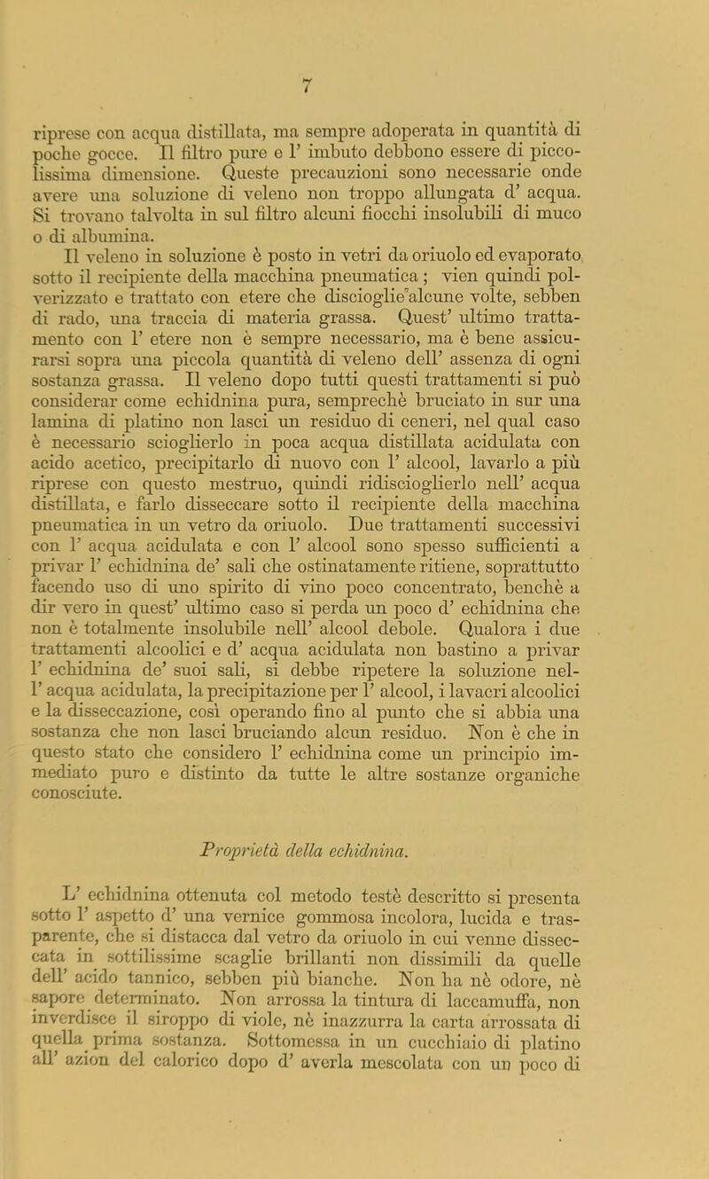 poche gocce. Il filtro pure e 1’ imbuto debbono essere di picco- lissima dimensione. Queste precauzioni sono necessarie onde avere una soluzione di veleno non troppo allungata d’ acqua. Si trovano talvolta in sul filtro alcuni fiocchi insolubili di muco o di albumina. Il veleno in soluzione è posto in vetri da orinolo ed evaporato sotto il recipiente della macchina pneumatica ; vien quindi pol- verizzato e trattato con etere che discioglie'’alcune volte, sebben di rado, una traccia di materia grassa. Quest’ ultimo tratta- mento con r etere non è sempre necessario, ma è bene assicu- rarsi sopra ima piccola quantità di veleno dell’ assenza di ogni sostanza grassa. Il veleno dopo tutti questi trattamenti si può considerar come echidnina pura, semprechè bruciato in sur una lamina di platino non lasci un residuo di ceneri, nel qual caso è necessario scioglierlo in poca acqua distillata acidulata con acido acetico, precipitarlo da nuovo con 1’ alcool, lavarlo a più riprese con questo mestruo, quindi ridisciogherlo nell’ acqua distillata, e farlo disseccare sotto il recipiente della macchina pneumatica in un vetro da orinolo. Due trattamenti successivi con 1’ acqua acidulata e con 1’ alcool sono spesso sufficienti a privar 1’ echidnina de’ sali che ostinatamente ritiene, soprattutto facendo uso di uno spirito di vino poco concentrato, benché a dir vero in quest’ ultimo caso si perda un poco d’ echidnina che non è totalmente insolubile nell’ alcool debole. Qualora i due trattamenti alcoolici e d’ acqua acidulata non bastino a privar r echidnina de’ suoi sali, si debbe ripetere la soluzione nel- r acqua acidulata, la precipitazione per 1’ alcool, i lavacri alcooKci e la disseccazione, così operando fino al punto che si abbia una sostanza che non lasci bruciando alcun residuo. Non è che in questo stato che considero 1’ echidnina come un principio im- mediato puro e distinto da tutte le altre sostanze organiche conosciute. Proprietà della echidnina. L’ echidnina ottenuta col metodo testé descritto si presenta sotto r aspetto d’ una vernice gommosa incolora, lucida e tras- parente, che si distacca dal vetro da orinolo in cui venne dissec- cata in sottilissime scaglie brillanti non dissimili da quelle dell’ acido tannico, sebben più bianche. Non ha né odore, né sapore determinato. Non arrossa la tintura di laecamufia, non inverdisce il siroppo di viole, né inazzurra la carta arrossata di quella^ prima sostanza. Sottomessa in un cucchiaio di platino all’ azion del calorico dopo d’ averla mescolata con un poco di