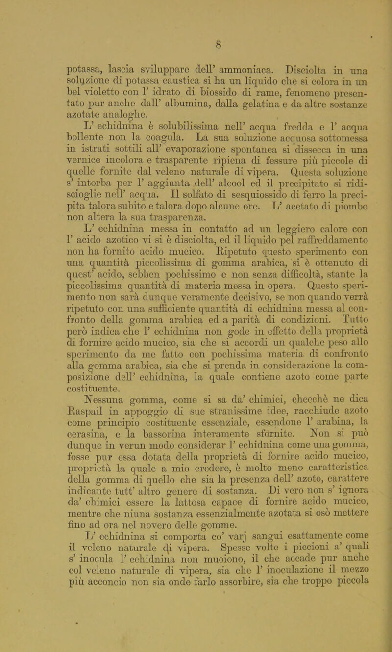 potassca, lascia sviluj)pare dell’ ammoniaca. Disciolta in una soli^zione di potassa caustica si ha un liquido che si colora in im bel violetto con 1’ idrato di biossido di rame, fenomeno presen- tato pur anche dall’ albumina, dalla gelatina e da altre sostanze azotate analoghe. L’ echidnina è solubilissima nell’ acqua fredda e 1’ acqua bollente non la coagula. La sua soluzione acquosa sottomessa in istrati sottili all’ evaporazione spontanea si dissecca in ima vernice incolora e trasparente ripiena di fessure più piccole di quelle fornite dal veleno naturale di vipera. Questa soluzione s’ intorba per 1’ aggiimta dell’ alcool ed il precipitato si ridi- scioglie nell’ acqua. Il solfato di sesquiossido di ferro la preci- pita talora subito e talora dopo alcune ore. L’ acetato di piombo non altera la sua trasparenza. L’ echidnina messa in contatto ad un leggiero calore con r acido azotico vi si è disciolta, ed il liquido pel raffreddamento non ha fornito acido mucico. Ripetuto questo sperimento con una quantità piccolissima di gomma arabica, si è ottenuto di quest’ acido, sebben pochissimo e non senza difficoltà, stante la piccolissima quantità di materia messa in oj)era. Questo speri- mento non sarà dunque veramente decisivo, se non quando verrà ripetuto con una sufficiente quantità di echidnina messa al con- fronto della gomma arabica ed a parità di condizioni. Tutto però indica che T echidnina non gode in effetto della proprietà di fornire acido mucico, sia che si accordi un qualche peso allo sperimento da me fatto con pochissima materia di confronto alla gomma arabica, sia che si prenda in considerazione la com- posizione dell’ echidnina, la quale contiene azoto come parte costituente. Nessuna gomma, come si sa da’ chimici, checché ne dica Raspail in appoggio di sue stranissime idee, racchiude azoto come principio costituente essenziale, essendone 1’ arabina, la cerasina, e la bassorina interamente sfornite. Non si può dunque in verun modo considerar 1’ echidnina come una gomma, fosse pur essa dotata della proprietà di fornire acido mucico, proprietà la quale a mio credere, è molto meno caratteristica della gomma di quello che sia la presenza dell’ azoto, carattere indicante tutt’ altro genere di sostanza. Di vero non s’ ignora da’ chimici essere la lattosa capace di fornire acido mucico, mentre che ninna sostanza essenzialmente azotata si osò mettere fino ad ora nel novero delle gomme. L’ echidnina si comporta co’ varj sangui esattamente come il veleno naturale c^i vipera. Spesse volte i piccioni a’ quali s’ inocula 1’ echidnina non muoiono, il che accade pur anche col veleno naturale di vipera, sia che 1’ inoculazione il mezzo più acconcio non sia onde farlo assorbire, sia che troppo piccola
