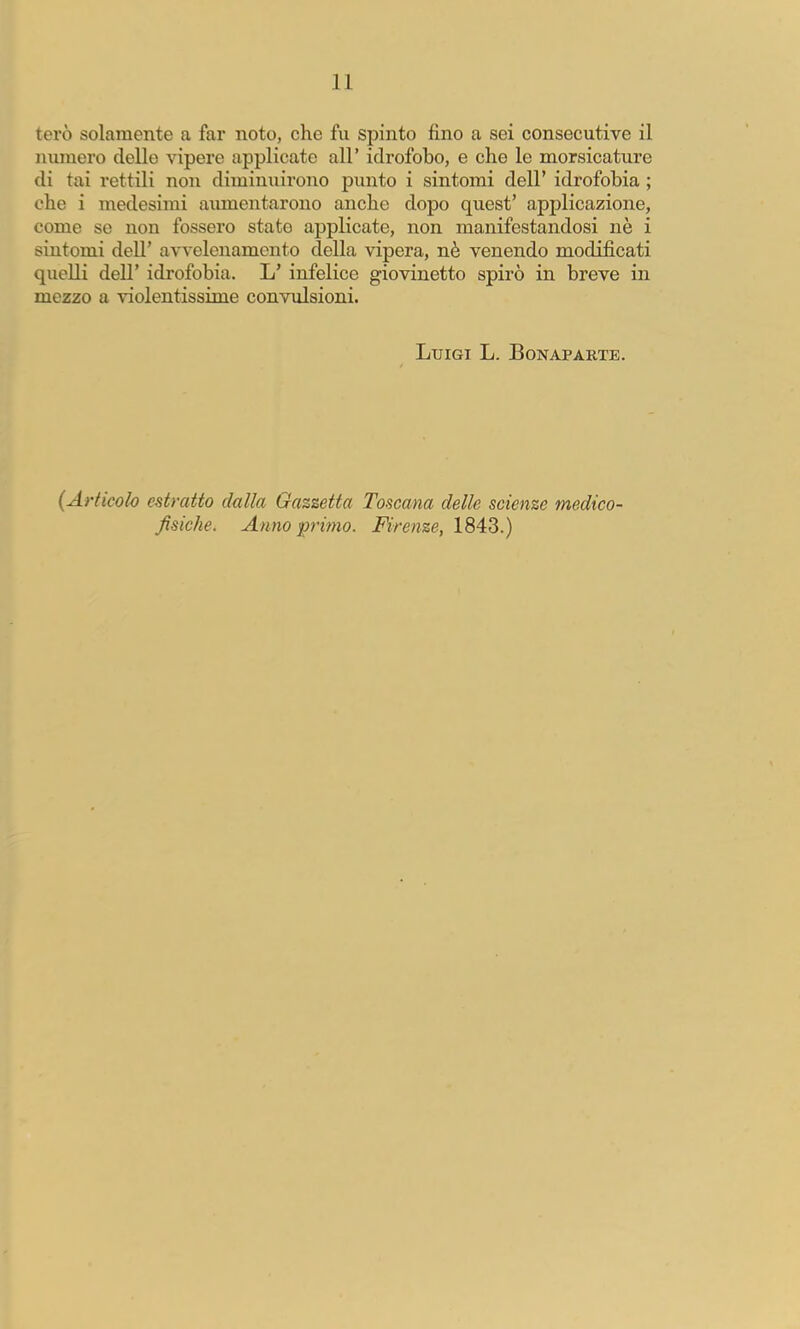 terò solamente a far noto, che fu spinto fino a sei consecutive il ninnerò delle vipere applicate all’ idrofobo, e che le morsicature di tai rettili non diminuirono punto i sintomi dell’ idrofobia ; che i medesimi aiunentarono anche dopo quest’ applicazione, come se non fossero stato applicate, non manifestandosi nè i sintomi dell’ avvelenamento della vipera, nè venendo modificati quelli dell’ idrofobia. L’ infelice giovinetto spirò in breve in mezzo a violentissime convulsioni. Luigi L. Bonaparte. {Articolo estratto dalla Gazzetta Toscana delle scienze medico- fisiche. Anno f rimo. Firenze, 1843.)