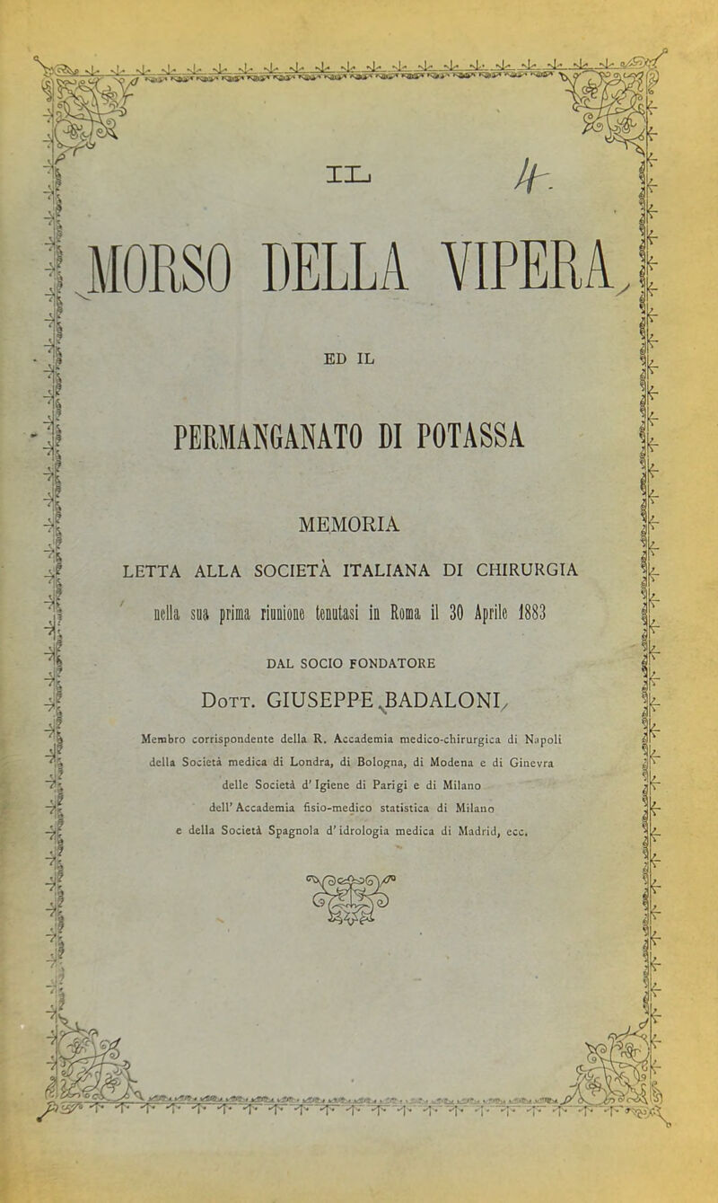 si'' iln ìL: ili—il^. *vl^ »>ly* MORSO DELLA VIPERA. ED IL PERMANGANATO DI POTASSA MEMORIA LETTA ALLA SOCIETÀ ITALIANA DI CHIRURGIA nella sua prima rinnione tenutasi in Roma il 30 Aprile 1883 DAL SOCIO FONDATORE Dott. GIUSEPPE ^badaloni. Membro corrispondente della R. Accademia medico-chirurgica di Napoli della Società medica di Londra, di Bologna, di Modena e di Ginevra delle Società d’igiene di Parigi e di Milano dell’Accademia fisio-medico statistica di Milano e della Società Spagnola d’idrologia medica di Madrid, ecc.