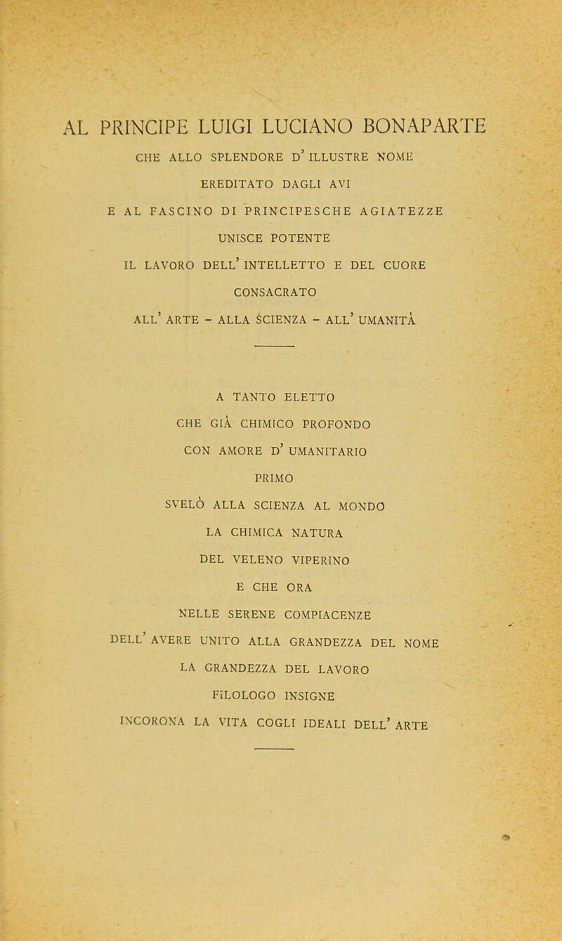 AL PRINCIPE LUIGI LUCIANO BONAPARTE CHE ALLO SPLENDORE d’ ILLUSTRE NOME EREDITATO DAGLI AVI E AL FASCINO DI PRINCIPESCHE AGIATEZZE UNISCE POTENTE IL LAVORO dell’ INTELLETTO E DEL CUORE CONSACRATO all’ arte - ALLA SCIENZA - ALl’ UMANITÀ A TANTO ELETTO CHE GIÀ CHIMICO PROFONDO CON AMORE d’ UMANITARIO PRIMO SVELÒ ALLA SCIENZA AL MONDO LA CHIMICA NATURA DEL VELENO VIPERINO E CHE ORA NELLE SERENE COMPIACENZE dell’ AVERE UNITO ALLA GRANDEZZA DEL NOME LA GRANDEZZA DEL LAVORO FILOLOGO INSIGNE INCORONA LA VITA COGLI IDEALI DELL’ ARTE