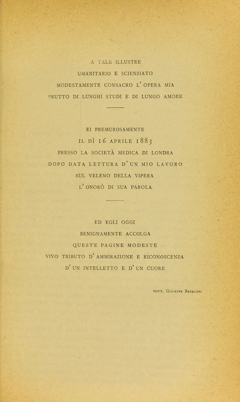 A TALE ILLUSTRE UMANITARIO E SCIENZIATO MODESTAMENTE CONSACRO l’ OPERA MIA FRUTTO DI LUNGHI STUDI E DI LUNGO AMORE EI PREMUROSAMENTE IL DÌ l6 APRILE 1883 PRESSO LA SOCIETÀ MEDICA DI LONDRA DOPO DATA LETTURA d’ UN MIO LAVORO SUL VELENO DELLA VIPERA l’ ONORÒ DI SUA PAROLA ED EGLI OGGI BENIGNAMENTE ACCOLGA QUESTE PAGINE MODESTE VIVO TRIBUTO d’ AMMIRAZIONE E RICONOSCENZA d’ un INTELLETTO E d’ UN CUORE DOTT. Giuseppe Badaloni