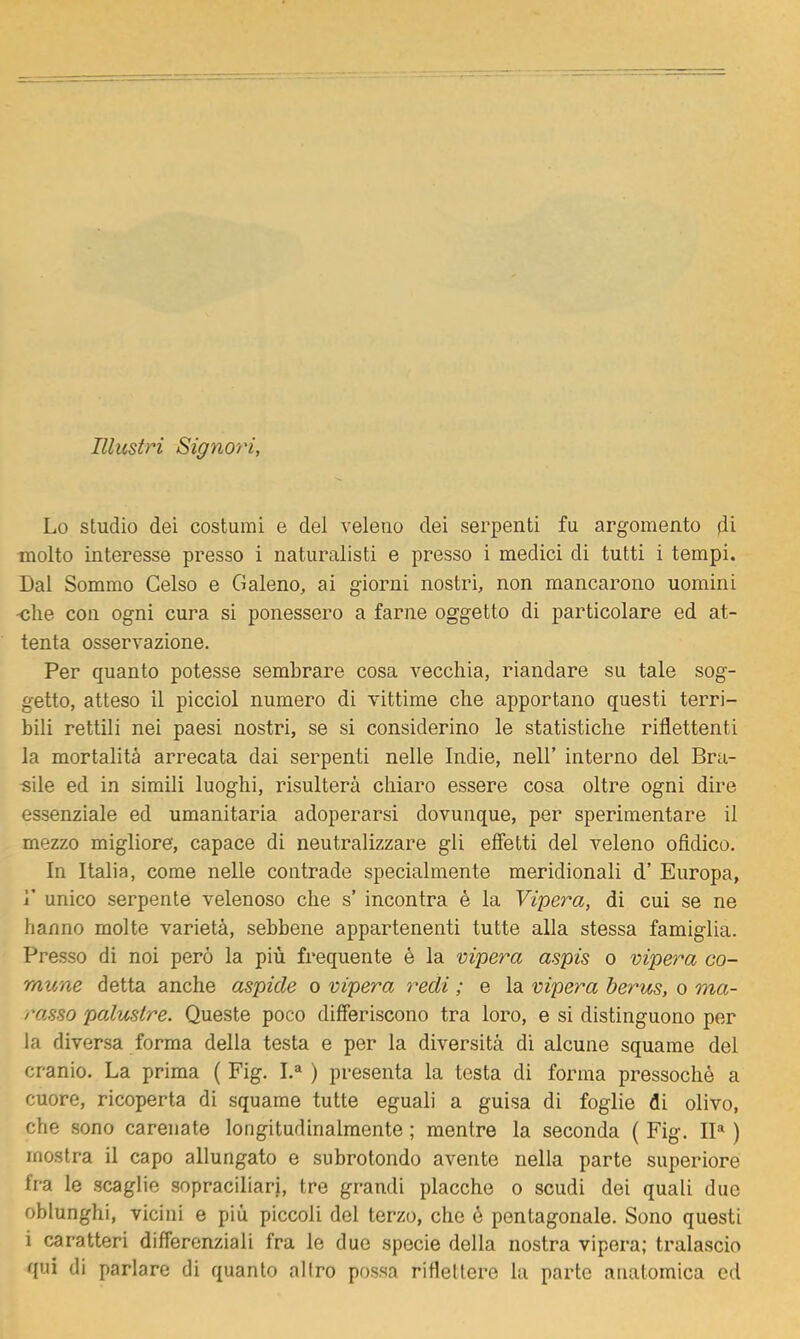 Illustri Signo'ri, Lo studio dei costumi e del veleno dei serpenti fu argomento di molto interesse presso i naturalisti e presso i medici di tutti i tempi. Dal Sommo Celso e Galeno, ai giorni nostri, non mancarono uomini •«he con ogni cura si ponessero a farne oggetto di particolare ed at- tenta osservazione. Per quanto potesse sembrare cosa vecchia, riandare su tale sog- getto, atteso il picciol numero di vittime che apportano questi terri- bili rettili nei paesi nostri, se si considerino le statistiche riflettenti la mortalità arrecata dai serpenti nelle Indie, nell’ interno del Bra- mile ed in simili luoghi, risulterà chiaro essere cosa oltre ogni dire essenziale ed umanitaria adoperarsi dovunque, per sperimentare il mezzo migliore, capace di neutralizzare gli effetti del veleno ofldico. In Italia, come nelle contrade specialmente meridionali d’ Europa, r unico serpente velenoso che s’ incontra é la Vipera, di cui se ne hanno molte varietà, sebbene appartenenti tutte alla stessa famiglia. Presso di noi però la più frequente è la vipera aspis o vipera co- mune detta anche aspide o vipera redi ; e la vipera berus, o ma- ro.sso palustre. Queste poco differiscono tra loro, e si distinguono per la diversa forma della testa e per la diversità di alcune squame del cranio. La prima ( Fig. I.® ) presenta la testa di forma pressoché a cuore, ricoperta di squame tutte eguali a guisa di foglie di olivo, che sono carenate longitudinalmente ; mentre la seconda ( Fig. IP ) mostra il capo allungato e subrotondo avente nella parte superiore fra le scaglie sopraciliari, tre grandi placche o scudi dei quali due oblunghi, vicini e più piccoli del terzo, che é pentagonale. Sono questi i caratteri differenziali fra le due specie della nostra vipera; tralascio qui di parlare di quanto al Irò possa riflettere la parte anatomica ed