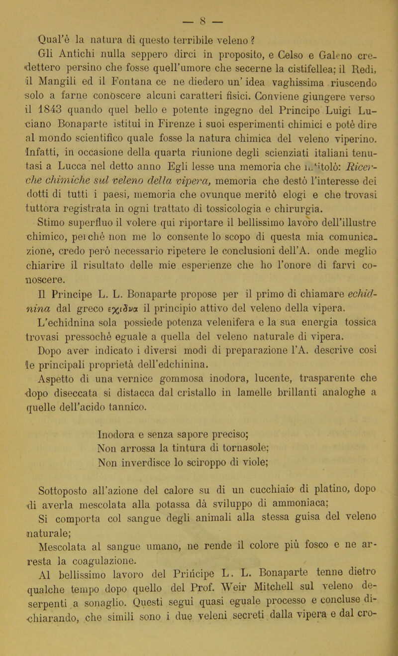 Qual’è la natura di questo terribile veleno ? Gli Antichi nulla seppero dirci in proposito, e Celso e Galeno cre- dettero persino che fosse quell’umore che secerne la cistifellea; il Redi, il Mangili ed il Fontana ce ne diedero un’ idea vaghissima riuscendo solo a farne conoscere alcuni caratteri fisici. Conviene giungere verso il 1843 quando quel bello e potente ingegno del Principe Luigi Lu- ciano Bonaparte istitui in Firenze i suoi esperimenti chimici e potè dire al mondo scientifico quale fosse la natura chimica del veleno viperino. Infatti, in occasione della quarta riunione degli scienziati italiani tenu- tasi a Lucca nel detto anno Egli lesse una memoria che n/Holó: Ricer- che chimiche sul veleno della vipera, memoria che destò l’interesse dei dotti di tutti i paesi, memoria che ovunque meritò elogi e che trovasi tuttora registrata in ogni trattato di tossicologia e chirurgia. Stimo superfluo il volere qui riportare il bellissimo lavoro dell’illustre chimico, perché non me lo consente lo scopo di questa mia comunica- zione, credo però necessario ripetere le conclusioni dell’A. onde meglio chiarire il risultato delle mie esperienze che ho l’onore di farvi co- noscere. Il Principe L, L. Bonaparte propose per il primo di chiamare echid- nina dal greco s%t5wa il principio attivo del veleno della vipera. L’echidnina sola possiede potenza velenifera e la sua energia tossica trovasi pressoché eguale a quella del veleno naturale di vipera. Dopo aver indicato i diversi modi di preparazione l’A. descrive cosi le principali proprietà deiredchinina. Aspetto di una vernice gommosa inodora, lucente, trasparente che ■dopo diseccata si distacca dal cristallo in lamelle brillanti analoghe a quelle dell’acido tannico. Inodora e senza sapore preciso; Non arrossa la tintura di tornasole; Non inverdisce lo sciroppo di viole; Sottoposto all’azione del calore su di un cucchiaio di platino, dopo di averla mescolata alla potassa dà sviluppo di ammoniaca; Si comporta col sangue degli animali alla stessa guisa del veleno •naturale; Mescolata al sangue umano, ne rende il colore più fosco e ne ar- resta la coagulazione. Al bellissimo lavoro del Principe L. L. Bonaparte tenne dietro qualche tempo dopo quello del Prof. Weir Mitchell sul veleno de- serpenti, a sonaglio. Questi segui quasi eguale processo e concluse di- chiarando, che simili sono i due veleni secreti dalla vipera e dal ero-