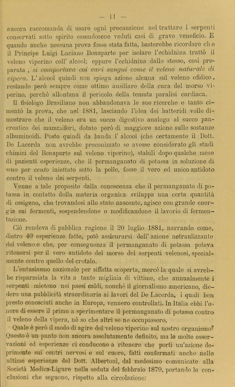 ancora raccomanda di usare ogni precauzione nel trattare i serpenti conservati sotto spirito essendosene veduti casi di grave veneficio. E quando anche nessuna prova fosse stata fatta, basterebbe ricordare eh e il Principe Luigi Luciano Bonaparte per isolare Techifinina trattò il veleno viperino coll’ alcool; eppure l’echidnina dallo stesso, cosi pre- parata , si comportava coi vari sangui come il veleno naturale di vipera. L’ alcool quindi non spiega azione alcuna sul veleno ofidico, restando però sempre come ottimo ausiliare della cura del m.orso vi- perino, perchè allontana il pericolo della temuta paralisi cardiaca. Il fisiologo Brasiliano non abbandonava le sue ricerche e tanto ci- mentò la prova, che nel 1881, lasciando l’idea dei batteridi volle di- mostrare che il veleno era un succo digestivo analogo al succo pan- creatico dei mammiferi, dotato però di maggiore azione sulle sostanze albuminoidi. Posto quindi da banda 1’ alcool (che certamente il Dott. De Lacerda non avrebbe preconizzato se avesse considerato gli studi chimici del Bonaparte sul veleno viperino), stabili dopo qualche mese di pazienti esperienze, che il permanganato di potassa in soluzione di uno per cento iniettato sotto la pelle, fosse il vero ed unico antidoto contro il veleno dei serpenti. Venne a tale proposito dalla conoscenza che il permanganato di po- tassa in contatto della materia organica sviluppa una certa quantità di ossigeno, che trovandosi allo stato nascente, agisce con grande ener- gia sui fermenti, sospendendone o modificandone il lavorio di fermen- tazione. Ciò rendeva di pubblica ragione il 20 luglio 1881, narrando come, dietro 40 esperienze fatte, potè assicurarsi dell’ azione netraulizzante del veleno e che, per conseguenza il permanganato di potassa poteva ritenersi per il vero antidoto del morso dei serpenti velenosi, special- mente contro quello del crotalo. L’entusiasmo nazionale per siffatta scoperta, mercè la quale si avreb- be risparmiata la vita a tante migliaia di vittime, che annualmente i serpenti mietono nei paesi caldi, nonché il giornalismo americano, die- dero una pubblicità straordinaria ai lavori del De Lacerda, i quali ben presto conosciuti anche in Europa, vennero controllati. In Italia ebbi l’o- nore di essere il primo a sperimentare il permanganato di potassa contro il veleno della vipera, nè so che altri se ne occupassero. Quale è però il modo di agire del veleno viperino sul nostro organismo? Questo è un punto non ancora assolutamente definito, ma le molte osser- vazioni ed esperienze ci conducono a ritenere che porti un’azione de- primente sui centri ne)vosi e sul cuore, fatti confermati anche nello ultime esperienze del Dott. Albertoni, dal medesimo comunicate alla Società Medica-Ligure nella seduta del febbraio 1879, portando le con- clusioni che seguono, rispetto alla circolazione: