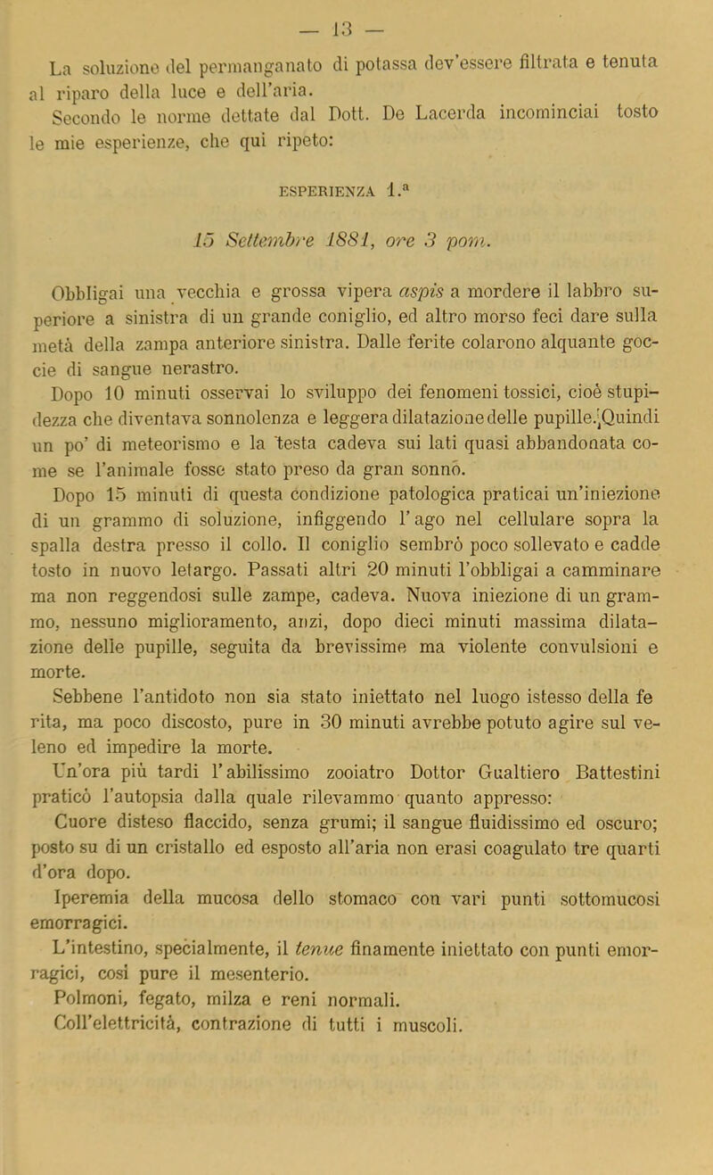 La soluzione ilei permanganato di potassa dev’essere filtrata e tenuta al riparo della luce e dell’aria. Secondo le norme dettate dal Dott. De Lacerda incominciai tosto le mie esperienze, che qui ripeto: ESPERIENZA l.“ 15 Seltemb/'e 1881, ore 3 pom. Obbligai una vecchia e grossa vipera aspis a mordere il labbro su- periore a sinistra di un grande coniglio, ed altro morso feci dare sulla metà della zampa anteriore sinistra. Dalle ferite colarono alquante goc- cio di sangue nerastro. Dopo 10 minuti osservai lo sviluppo dei fenomeni tossici, cioè stupi- dezza che diventava sonnolenza e leggera dilatazione delle pupille.'Quindi un po’ di meteorismo e la 'testa cadeva sui lati quasi abbandonata co- me se l’animale fosse stato preso da gran sonno. Dopo 1.5 minuti di questa condizione patologica praticai un’iniezione di un grammo di soluzione, infiggendo l’ago nel cellulare sopra la spalla destra presso il collo. Il coniglio sembrò poco sollevato e cadde tosto in nuovo letargo. Passati altri 20 minuti l’obbligai a camminare ma non reggendosi sulle zampe, cadeva. Nuova iniezione di un gram- mo, nessuno miglioramento, anzi, dopo dieci minuti massima dilata- zione delle pupille, seguita da brevissime ma violente convulsioni e morte. Sebbene l’antidoto non sia stato iniettato nel luogo istesso della fe rita, ma poco discosto, pure in 30 minuti avrebbe potuto agire sul ve- leno ed impedire la morte. Un’ora più tardi l’abilissimo zooiatro Dottor Gualtiero Battestini praticò l’autopsia dalla quale rilevammo quanto appresso: Cuore disteso flaccido, senza grumi; il sangue fluidissimo ed oscuro; posto su di un cristallo ed esposto all’aria non erasi coagulato tre quarti d’ora dopo. Iperemia della mucosa dello stomaco con vari punti sottomucosi emorragici. L’intestino, specialmente, il tenue finamente iniettato con punti emor- ragici, cosi pure il mesenterio. Polmoni, fegato, milza e reni normali. Coll’elettricità, contrazione di tutti i muscoli.