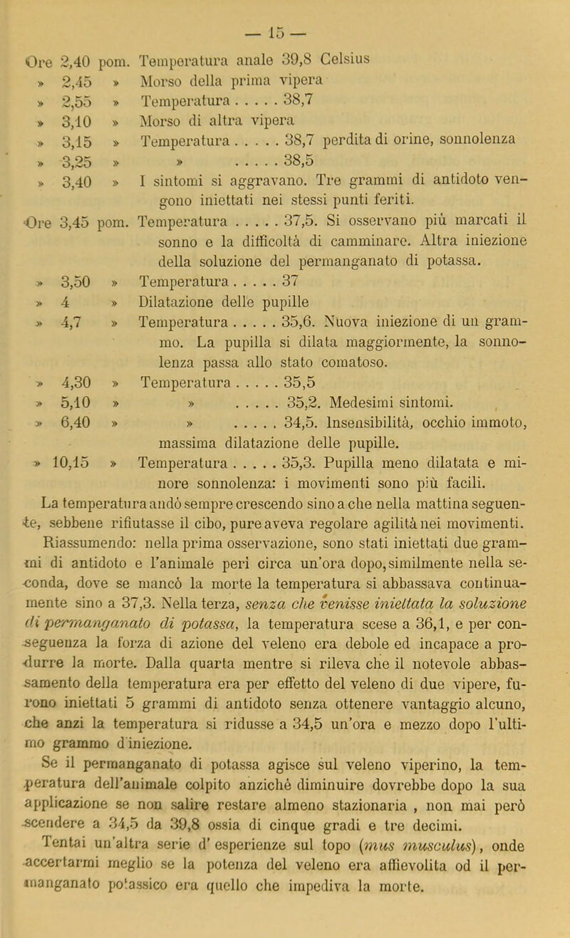 3,50 4 4,7 4,30 5,10 6,40 10,15 Ore 2,40 pom. Temperatura anale 39,8 Celsius » 2,45 » Morso della prima vipera » 2,55 » Temperatura 38,7 » 3,10 » Morso di altra vipera » 3,15 » Temperatura 38,7 perdita di orine, sonnolenza » 3,25 » » 38,5 » 3,40 » I sintomi si aggravano. Tre grammi di antidoto ven- gono iniettati nei stessi punti feriti. •Ore 3,45 pom. Temperatura 37,5. Si osservano più marcati il sonno e la difficoltà di camminare. Altra iniezione della soluzione del permanganato di potassa. Temperatura 37 Dilatazione delle pupille Temperatura 35,6. Nuova iniezione di un gram- mo. La pupilla si dilata maggiormente, la sonno- lenza passa allo stato comatoso. Temperatura 35,5 » 35,2. Medesimi sintomi. » 34,5. Insensibilità, occhio immoto, massima dilatazione delle pupille. Temperatura 35,3. Pupilla meno dilatata e mi- nore sonnolenza: i movimenti sono più facili. La temperatura andò sempre crescendo sino a che nella mattina seguen- ■te, sebbene rifiutasse il cibo, pure aveva regolare agilità nei movimenti. Riassumendo: nella prima osservazione, sono stati iniettati due gram- mi di antidoto e Tanimale peri circa un’ora dopo,similmente nella se- conda, dove se mancò la morte la temperatura si abbassava continua- mente sino a 37,3. Nella terza, senza che venisse iniettata la soluzione di pe'nnanganato di potassa, la temperatura scese a 36,1, e per con- -segueuza la forza di azione del veleno era debole ed incapace a pro- durre la morte. Dalla quarta mentre si rileva che il notevole abbas- samento della temperatura era per effetto del veleno di due vipere, fu- rono iniettati 5 grammi di antidoto senza ottenere vantaggio alcuno, che anzi la temperatura si ridusse a 34,5 un’ora e mezzo dopo l’ulti- mo grammo d iniezione. Se il permanganato di potassa agisce sul veleno viperino, la tem- -peratura delTanimale colpito anziché diminuire dovrebbe dopo la sua applicazione se non salire restare almeno stazionaria , non mai però scendere a 34,5 da 39,8 ossia di cinque gradi e tre decimi. Tentai un’altra serie d’esperienze sul topo {mus muscalus), onde ■accertarmi meglio se la potenza del veleno era affievolita od il per- manganato potassico era quello che impediva la morte.