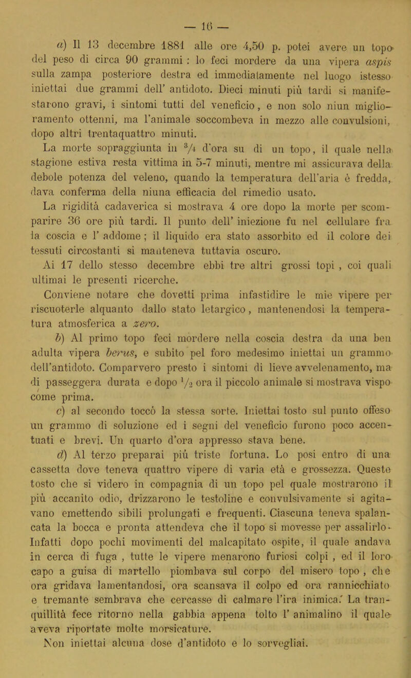 — 10 — tì) Il 13 decembre 1881 alle ore 4,50 p. potei avere uii topo del peso di circa 90 grammi ; lo feci mordere da una vipera aspis sulla zampa posteriore destra ed immcdialameiite nel luogo istesso iniettai due grammi dell’ antidoto. Dieci minuti più tardi si manife- starono gravi, i sintomi tutti del veneficio, e non solo niun miglio- ramento ottenni, ma l’animale soccombeva in mezzo alle convulsioni, dopo altri Irentaquattro minuti. La morte sopraggiunta in V+ dora su di un topo, il quale nella stagione estiva resta vittima in 5-7 minuti, mentre mi assicurava della debole potenza del veleno, quando la temperatura dell’aria è fredda, dava conferma della ninna efficacia del rimedio usato. La rigidità cadaverica si mostrava 4 ore dopo la morto per scom- parire 36 ore più tardi. Il punto dell’ iniezione fu nel cellulare fra la coscia e 1’ addome ; il liquido era stato assorbito ed il colore dei tessuti circostanti si manteneva tuttavia oscuro. Ai 17 dello stesso decembre ebbi tre altri grossi topi , coi quali ultimai le presenti ricerche. Conviene notare che dovetti prima infastidire le mie vipere per riscuoterle alquanto dallo stato letargico, mantenendosi la tempera- tura atmosferica a zero. b) Al primo topo feci mordere nella coscia destra da una ben adulta vipera beriis, e subito pel foro medesimo iniettai un grammo- dell’antidoto. Comparvero presto i sintomi di lieve avvelenamento, ma di passeggera durata e dopo Y2 ora il piccolo animale si mostrava vispo come prima. c) al secondo toccò la stessa sorte. Iniettai tosto sul punto offeso un grammo di soluzione ed i segni del veneficio furono poco accen- tuati e brevi. Un quarto d’ora appresso stava bene. ci) Al terzo preparai più triste fortuna. Lo posi entro di una cassetta dove teneva quattro vipere di varia età e grossezza. Queste tosto che si videro in compagnia di un topo pel quale mostrarono il più accanito odio, drizzarono le testoline e convulsivamente si agita- vano emettendo sibili prolungati e frequenti. Ciascuna teneva spalan- cata la bocca e pronta attendeva che il topo si movesse per assalirlo* Infatti dopo pochi movimenti del malcapitato ospite, il quale andava in cerca di fuga , tutte le vipere menarono furiosi colpi , ed il loro- capo a guisa di martello piombava sul corpo del misero topo , che ora gridava lamentandosi, ora scansava il colpo ed ora rannicchiato e tremante sembrava che cercasse di calmare l’ira inimica.' La tran- quillità fece ritorno nella gabbia appena tolto 1’ animalino il quale- aveva riportate molte morsicature. Non iniettai alcuna dose d’antidoto e lo sorvegliai.