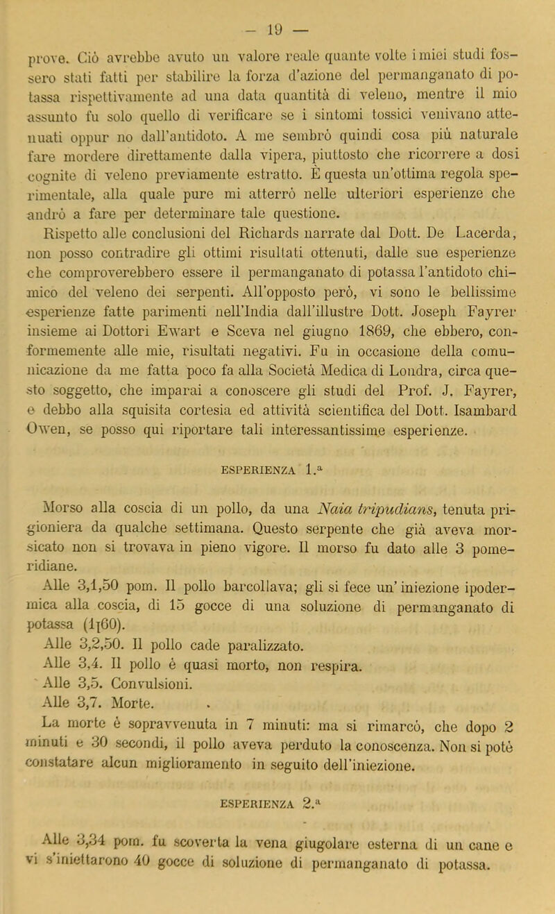 prove. Ciò avrebbe avuto im valore reale quante volte i miei studi fos- sero stati fatti per stabilire la forza d’azione del permanganato di po- tassa rispettivamente ad una data quantità di veleno, mentre il mio assunto fu solo quello di verificare se i sintomi tossici venivano atte- nuati oppur no daH’antidoto. A me sembrò quindi cosa più naturale fare mordere direttamente dalla vipera, piuttosto che ricorrere a dosi cognite di veleno previamente estratto. È questa un’ottima regola spe- rimentale, alla quale pure mi atterrò nelle ulteriori esperienze che andrò a fare per determinare tale questione. Rispetto alle conclusioni del Richards narrate dal Dott. De Lacerda, non posso contradire gli ottimi risultati ottenuti, dalle sue esperienze che comproverebbero essere il permanganato di potassa l’antidoto clii- mico del veleno dei serpenti. All’opposto però, vi sono le bellissime esperienze fatte parimenti nell’India dall’illustre Dott. Joseph Fayrer insieme ai Dottori Ewart e Sceva nel giugno 1869, che ebbero, con- formemente alle mie, risultati negativi. Fu in occasione della comu- nicazione da me fatta poco fa alla Società Medica di Londra, circa que- sto soggetto, che imparai a conoscere gii studi del Prof. J. Fayrer, 6 debbo alla squisita cortesia ed attività scientifica del Dott. Isambard Owen, se posso qui riportare tali interessantissime esperienze. ESPERIENZA 1.^ Morso alla coscia di un pollo, da una Naia tripudiami tenuta pri- gioniera da qualche settimana. Questo serpente che già aveva mor- sicato non si trovava in pieno vigore. Il morso fu dato alle 3 pome- ridiane. Alle 3,1,50 pom. Il pollo barcollava; gli si fece un’iniezione ipoder- mica alla coscia, di 15 gocce di una soluzione di permanganato di potassa (li60). Alle 3,2,50. Il pollo cade paralizzato. Alle 3,4. 11 pollo é quasi morto, non respira. ' Alle 3,5. Convulsioni. Alle 3,7. Morte. La morte è sopravvenuta in 7 minuti: ma si rimarcò, che dopo 2 minuti e 30 secondi, il pollo aveva perduto la conoscenza. Non si potè cojistatare alcun miglioramento in seguito deH’iniezione. ESPERIENZA 2.“ Alle 3,34 pom. fu scoveida la vena giugolare esterna di un cane e vi s iniettarono 40 gocce di soluzione di permanganato di potassa.