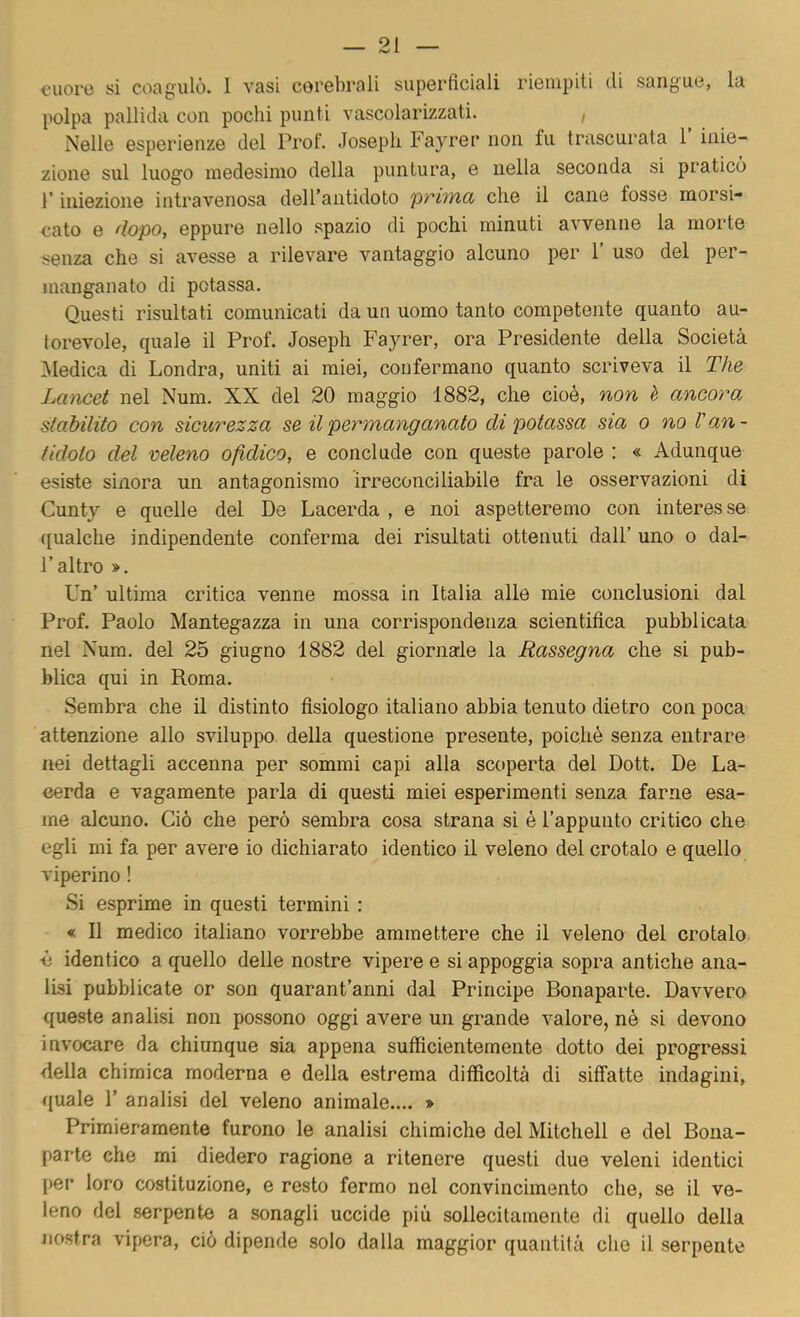 cuore si coagulò. I vasi cerebrali superficiali riempiti di sangue, la polpa pallida con pochi punti vascolarizzati. , Nelle esperienze del Prof. Joseph Fayrer non fu trascurata 1 inie- zione sul luogo medesimo della puntura, e nella seconda si praticò r iniezione intravenosa deH’aiitidoto prima che il cane fosse morsi- cato e dopo, eppure nello spazio di pochi minuti avvenne la morte senza che si avesse a rilevare vantaggio alcuno per 1’ uso del per- manganato di potassa. Questi risultati comunicati da un uomo tanto competente quanto au- torevole, quale il Prof. Joseph Fayrer, ora Presidente della Società ^Medica di Londra, uniti ai miei, confermano quanto scriveva il The Lancet nel Num. XX del 20 maggio 1882, che cioè, non è ancora stabilito con sicurezza se il permanganato di potassa sia o no l'an- tidoto del veleno ofidico, e conclude con queste parole : « Adunque esiste sinora un antagonismo irreconciliabile fra le osservazioni di Cunty e quelle del De Lacerda , e noi aspetteremo con interesse qualche indipendente conferma dei risultati ottenuti dall’ uno o dal- l’altro ». Un’ ultima critica venne mossa in Italia alle mie conclusioni dal Prof. Paolo Mantegazza in una corrispondenza scientifica pubblicata nel Num. del 25 giugno 1882 del giornale la Rassegna che si pub- blica qui in Roma. Sembra che il distinto fisiologo italiano abbia tenuto dietro con poca attenzione allo sviluppo della questione presente, poiché senza entrare nei dettagli accenna per sommi capi alla scoperta del Dott. De La- cerda e vagamente parla di questi miei esperimenti senza farne esa- me alcuno. Ciò che però sembra cosa strana si é l’appunto critico che egli mi fa per avere io dichiarato identico il veleno del crotalo e quello viperino ! Si esprime in questi termini : « Il medico italiano vorrebbe ammettere che il veleno del crotalo è identico a quello delle nostre vipere e si appoggia sopra antiche ana- lisi pubblicate or son quarant’anni dal Principe Bonaparte. Davvero queste analisi non possono oggi avere un grande valore, né si devono invocare da chiunque sia appena sufficientemente dotto dei progressi della chimica moderna e della estrema difficoltà di siffatte indagini, quale 1’ analisi del veleno animale.... » Primieramente furono le analisi chimiche del Mitchell e del Bona- parte che mi diedero ragione a ritenere questi due veleni identici per loro costituzione, e resto fermo nel convincimento che, se il ve- leno del serpente a sonagli uccide più sollecitamente di quello della nostra vipera, ciò dipende solo dalla maggior quantità che il serpente